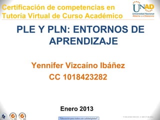 Certificación de competencias en
Tutoría Virtual de Curso Académico

    PLE Y PLN: ENTORNOS DE
          APRENDIZAJE

        Yennifer Vizcaíno Ibáñez
            CC 1018423282


                Enero 2013
                                     FI-GQ-GCMU-004-015 V. 000-27-08-2011
 