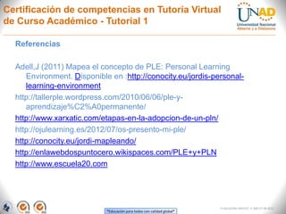Certificación de competencias en Tutoría Virtual
de Curso Académico - Tutorial 1

  Referencias

  Adell,J (2011) Mapea el concepto de PLE: Personal Learning
     Environment. Disponible en :http://conocity.eu/jordis-personal-
     learning-environment
  http://tallerple.wordpress.com/2010/06/06/ple-y-
     aprendizaje%C2%A0permanente/
  http://www.xarxatic.com/etapas-en-la-adopcion-de-un-pln/
  http://ojulearning.es/2012/07/os-presento-mi-ple/
  http://conocity.eu/jordi-mapleando/
  http://enlawebdospuntocero.wikispaces.com/PLE+y+PLN
  http://www.escuela20.com




                                                                        FI-GQ-GCMU-004-015 V. 000-27-08-2011
                            “Educación para todos con calidad global”
 