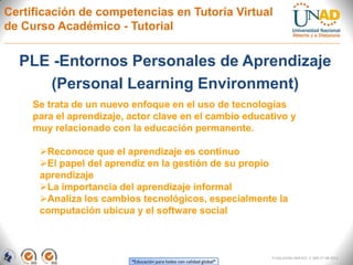 Certificación de competencias en Tutoría Virtual
de Curso Académico - Tutorial


  PLE -Entornos Personales de Aprendizaje
     (Personal Learning Environment)
     Se trata de un nuevo enfoque en el uso de tecnologías
     para el aprendizaje, actor clave en el cambio educativo y
     muy relacionado con la educación permanente.

      Reconoce que el aprendizaje es continuo
      El papel del aprendiz en la gestión de su propio
      aprendizaje
      La importancia del aprendizaje informal
      Analiza los cambios tecnológicos, especialmente la
      computación ubicua y el software social



                                                                      FI-GQ-GCMU-004-015 V. 000-27-08-2011
                          “Educación para todos con calidad global”
 