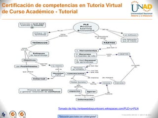 Certificación de competencias en Tutoría Virtual
de Curso Académico - Tutorial




                      Tomado de:http://enlawebdospuntocero.wikispaces.com/PLE+y+PLN

                                                                      FI-GQ-GCMU-004-015 V. 000-27-08-2011
                      “Educación para todos con calidad global”
 