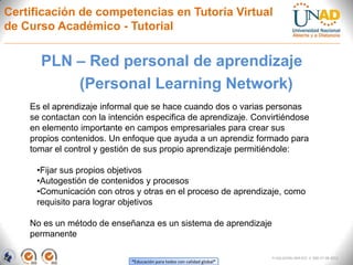 Certificación de competencias en Tutoría Virtual
de Curso Académico - Tutorial


      PLN – Red personal de aprendizaje
          (Personal Learning Network)
    Es el aprendizaje informal que se hace cuando dos o varias personas
    se contactan con la intención especifica de aprendizaje. Convirtiéndose
    en elemento importante en campos empresariales para crear sus
    propios contenidos. Un enfoque que ayuda a un aprendiz formado para
    tomar el control y gestión de sus propio aprendizaje permitiéndole:

     •Fijar sus propios objetivos
     •Autogestión de contenidos y procesos
     •Comunicación con otros y otras en el proceso de aprendizaje, como
     requisito para lograr objetivos

    No es un método de enseñanza es un sistema de aprendizaje
    permanente

                                                                         FI-GQ-GCMU-004-015 V. 000-27-08-2011
                             “Educación para todos con calidad global”
 