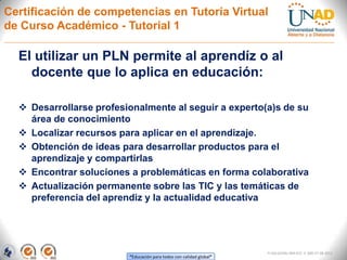 Certificación de competencias en Tutoría Virtual
de Curso Académico - Tutorial 1

  El utilizar un PLN permite al aprendíz o al
    docente que lo aplica en educación:

   Desarrollarse profesionalmente al seguir a experto(a)s de su
    área de conocimiento
   Localizar recursos para aplicar en el aprendizaje.
   Obtención de ideas para desarrollar productos para el
    aprendizaje y compartirlas
   Encontrar soluciones a problemáticas en forma colaborativa
   Actualización permanente sobre las TIC y las temáticas de
    preferencia del aprendiz y la actualidad educativa




                                                                     FI-GQ-GCMU-004-015 V. 000-27-08-2011
                         “Educación para todos con calidad global”
 