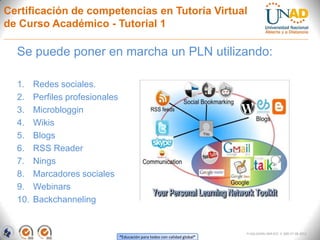 Certificación de competencias en Tutoría Virtual
de Curso Académico - Tutorial 1

  Se puede poner en marcha un PLN utilizando:

  1.    Redes sociales.
  2.    Perfiles profesionales
  3.    Microbloggin
  4.    Wikis
  5.    Blogs
  6.    RSS Reader
  7.    Nings
  8.    Marcadores sociales
  9.    Webinars
  10.   Backchanneling


                                                                             FI-GQ-GCMU-004-015 V. 000-27-08-2011
                                 “Educación para todos con calidad global”
 