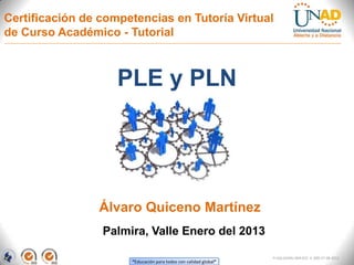 Certificación de competencias en Tutoría Virtual
de Curso Académico - Tutorial



                    PLE y PLN




                Álvaro Quiceno Martínez
                 Palmira, Valle Enero del 2013

                                                                  FI-GQ-GCMU-004-015 V. 000-27-08-2011
                      “Educación para todos con calidad global”
 