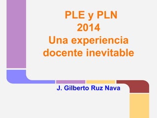 PLE y PLN2014Una experiencia docente inevitableJ. Gilberto Ruz Nava  