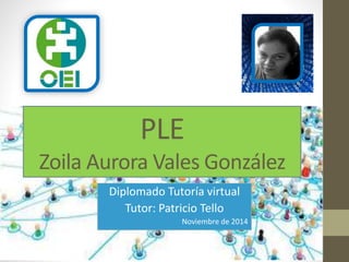PLE 
Zoila Aurora Vales González 
Diplomado Tutoría virtual 
Tutor: Patricio Tello 
Noviembre de 2014 
 