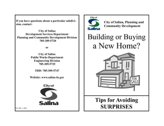 If you have questions about a particular subdivi-
sion, contact:
City of Salina
Development Services Department
Planning and Community Development Division
785-309-5720
or
City of Salina
Public Works Department
Engineering Division
785-309-5725
TDD: 785-309-5747
Website: www.salina-ks.gov
City of Salina, Planning and
Community Development
Building or Buying
a New Home?
Tips for Avoiding
SURPRISESPLF-099, 1-2007
 