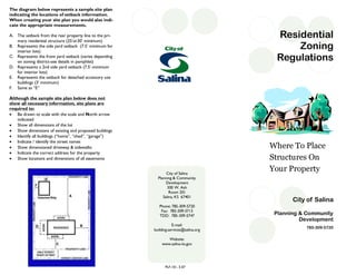 City of Salina
Planning & Community
Development
785-309-5720
Residential
Zoning
Regulations
Where To Place
Structures On
Your PropertyCity of Salina
Planning & Community
Development
300 W. Ash
Room 201
Salina, KS 67401
Phone: 785-309-5720
Fax: 785-309-5713
TDD: 785-309-5747
E-mail:
building.services@salina.org
Website:
www.salina-ks.gov
The diagram below represents a sample site plan
indicating the locations of setback information.
When creating your site plan you would also indi-
cate the appropriate measurements.
A. The setback from the rear property line to the pri-
mary residential structure (25’or30’ minimum)
B. Represents the side yard setback (7.5’ minimum for
interior lots)
C. Represents the front yard setback (varies depending
on zoning district-see details in pamphlet)
D. Represents a 2nd side yard setback (7.5’ minimum
for interior lots)
E. Represents the setback for detached accessory use
buildings (3’ minimum)
F. Same as “E”
Although the sample site plan below does not
show all necessary information, site plans are
required to:
 Be drawn to scale with the scale and North arrow
indicated
 Show all dimensions of the lot
 Show dimensions of existing and proposed buildings
 Identify all buildings (“home”, “shed”, “garage”)
 Indicate / identify the street names
 Show dimensioned driveway & sidewalks
 Indicate the correct address for the property
 Show locations and dimensions of all easements
PLF-101, 3-07
 