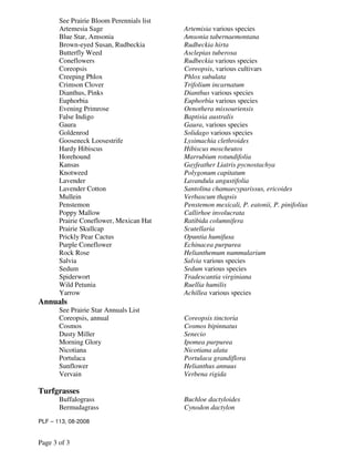 See Prairie Bloom Perennials list
       Artemesia Sage                      Artemisia various species
       Blue Star, Amsonia                  Amsonia tabernaemontana
       Brown-eyed Susan, Rudbeckia         Rudbeckia hirta
       Butterfly Weed                      Asclepias tuberosa
       Coneflowers                         Rudbeckia various species
       Coreopsis                           Coreopsis, various cultivars
       Creeping Phlox                      Phlox subulata
       Crimson Clover                      Trifolium incarnatum
       Dianthus, Pinks                     Dianthus various species
       Euphorbia                           Euphorbia various species
       Evening Primrose                    Oenothera missouriensis
       False Indigo                        Baptisia australis
       Gaura                               Gaura, various species
       Goldenrod                           Solidago various species
       Gooseneck Loosestrife               Lysimachia clethroides
       Hardy Hibiscus                      Hibiscus moscheutos
       Horehound                           Marrubium rotundifolia
       Kansas                              Gayfeather Liatris pycnostachya
       Knotweed                            Polygonum capitatum
       Lavender                            Lavandula angustifolia
       Lavender Cotton                     Santolina chamaecyparissus, ericoides
       Mullein                             Verbascum thapsis
       Penstemon                           Penstemon mexicali, P. eatonii, P. pinifolius
       Poppy Mallow                        Callirhoe involucrata
       Prairie Coneflower, Mexican Hat     Ratibida columnifera
       Prairie Skullcap                    Scutellaria
       Prickly Pear Cactus                 Opuntia humifusa
       Purple Coneflower                   Echinacea purpurea
       Rock Rose                           Helianthemum nummularium
       Salvia                              Salvia various species
       Sedum                               Sedum various species
       Spiderwort                          Tradescantia virginiana
       Wild Petunia                        Ruellia humilis
       Yarrow                              Achillea various species
Annuals
       See Prairie Star Annuals List
       Coreopsis, annual                   Coreopsis tinctoria
       Cosmos                              Cosmos bipinnatus
       Dusty Miller                        Senecio
       Morning Glory                       Ipomea purpurea
       Nicotiana                           Nicotiana alata
       Portulaca                           Portulaca grandiflora
       Sunflower                           Helianthus annuus
       Vervain                             Verbena rigida

Turfgrasses
       Buffalograss                        Buchloe dactyloides
       Bermudagrass                        Cynodon dactylon
PLF – 113, 08-2008


Page 3 of 3
 