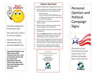 Personal
Opinion and
Political
Campaign
Signs
Placement of non-
commercial personal
opinion signs and
political campaign
signs within the city.
785-309-5720
300 W. Ash, Room 201
Salina, KS 67401
PLF-134, 12-2013
City of Salina
Development Services Department
Planning Division
Check these regulations be-
fore placing any signs.
Get in touch with our office if
you have any questions.
Contact our office if you
need assistance with the
sign permit application proc-
Signs placed illegally in the
right-of-way will be
removed by the City. Once
removed they will be held
for 3 days in the
Development Services
offices, Room 201 of the
City-County Building, after
which they will be
discarded.
Getting a Sign Permit
(required if political sign is larger than 8 sq. ft.)
1. Submit a completed and signed Sign Permit Appli-
cation. Application forms are available online at
http://www.salina-
ks.gov/content/126/449/954/488/default.aspx
or Development Services Dept., Room 201 of
the City-County Building.
2. Identify the owner of the property and obtain
owner’s consent.
3. Submit a site plan, indicating the location of the
proposed signage, with the application.
4. Submit elevation drawings, with dimensions, with
the application.
5. Once a complete submittal is received it will be
reviewed by staff. Please allow a minimum of 3
working days for staff to complete a review.
6. Once a permit is approved for issuance the permit
applicant will be notified that the permit is ready to
be issued. There is no fee for political sign permits.
7. Once the permit is picked up by the applicant
(issued), the sign can be placed on the property.
 