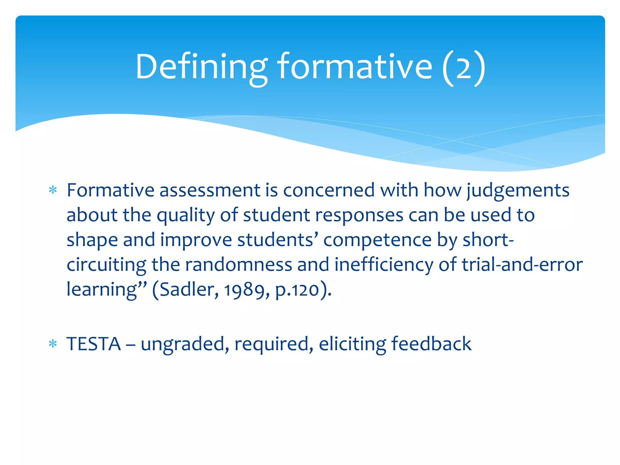 Defining formative (2) 
 Formative assessment is concerned with how judgements 
about the quality of student responses can be used to 
shape and improve students’ competence by short-circuiting 
the randomness and inefficiency of trial-and-error 
learning” (Sadler, 1989, p.120). 
 TESTA – ungraded, required, eliciting feedback 
 