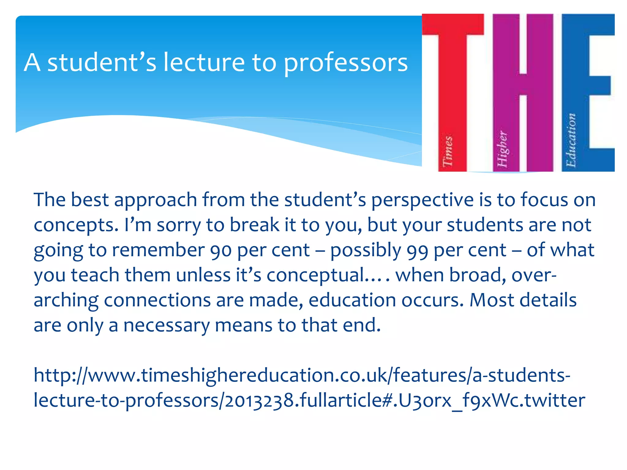 A student’s lecture to professors 
The best approach from the student’s perspective is to focus on 
concepts. I’m sorry to break it to you, but your students are not 
going to remember 90 per cent – possibly 99 per cent – of what 
you teach them unless it’s conceptual…. when broad, over-arching 
connections are made, education occurs. Most details 
are only a necessary means to that end. 
http://www.timeshighereducation.co.uk/features/a-students-lecture- 
to-professors/2013238.fullarticle#.U3orx_f9xWc.twitter 
 