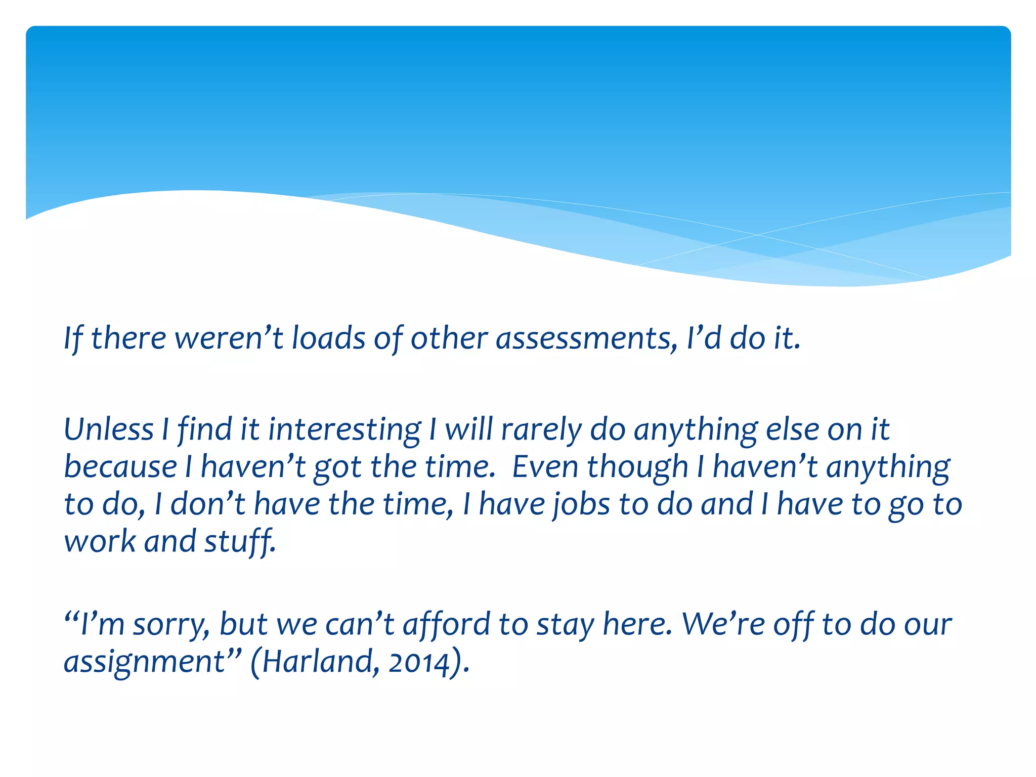 If there weren’t loads of other assessments, I’d do it. 
Unless I find it interesting I will rarely do anything else on it 
because I haven’t got the time. Even though I haven’t anything 
to do, I don’t have the time, I have jobs to do and I have to go to 
work and stuff. 
“I’m sorry, but we can’t afford to stay here. We’re off to do our 
assignment” (Harland, 2014). 
 