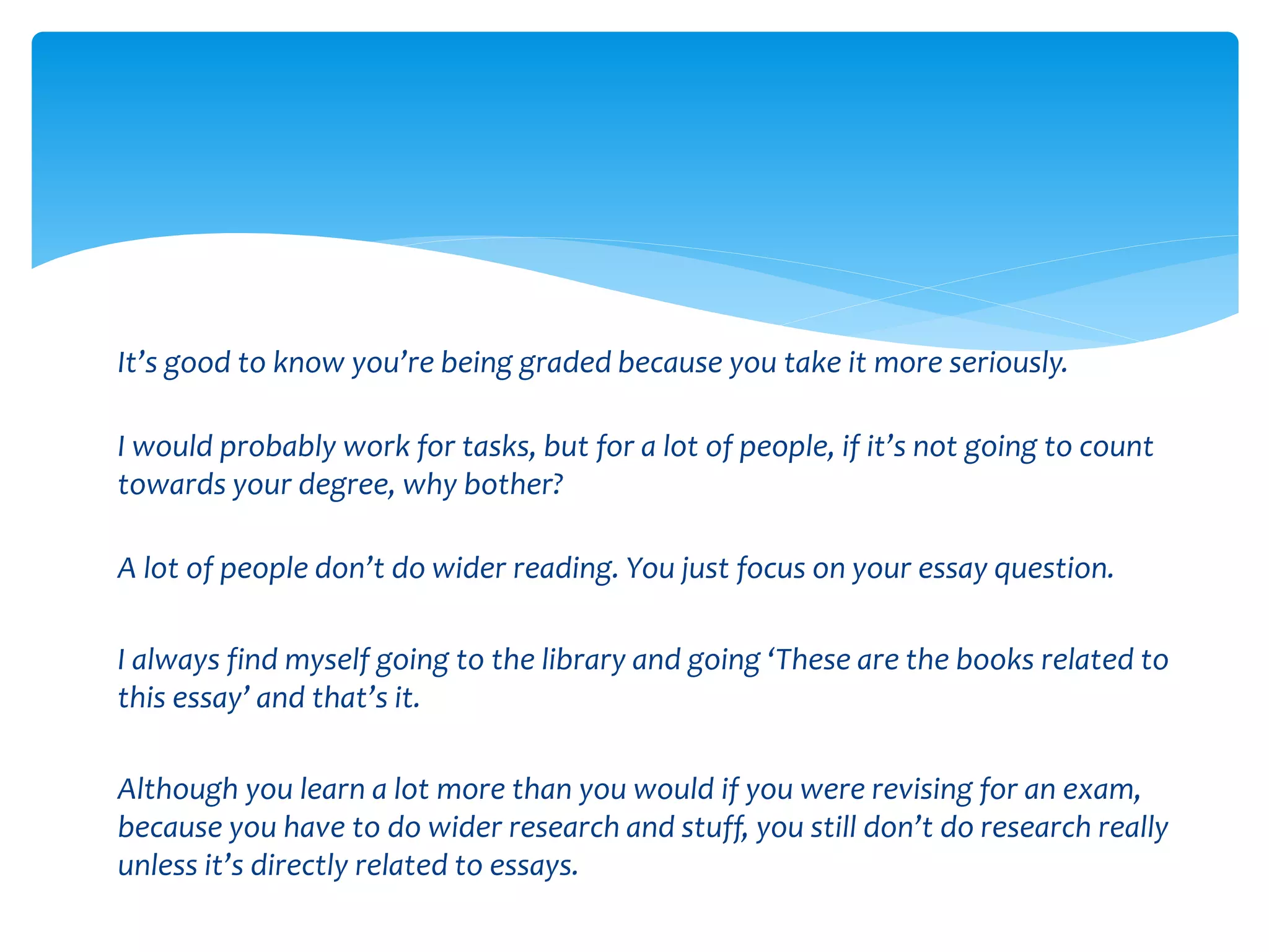 It’s good to know you’re being graded because you take it more seriously. 
I would probably work for tasks, but for a lot of people, if it’s not going to count 
towards your degree, why bother? 
A lot of people don’t do wider reading. You just focus on your essay question. 
I always find myself going to the library and going ‘These are the books related to 
this essay’ and that’s it. 
Although you learn a lot more than you would if you were revising for an exam, 
because you have to do wider research and stuff, you still don’t do research really 
unless it’s directly related to essays. 
 