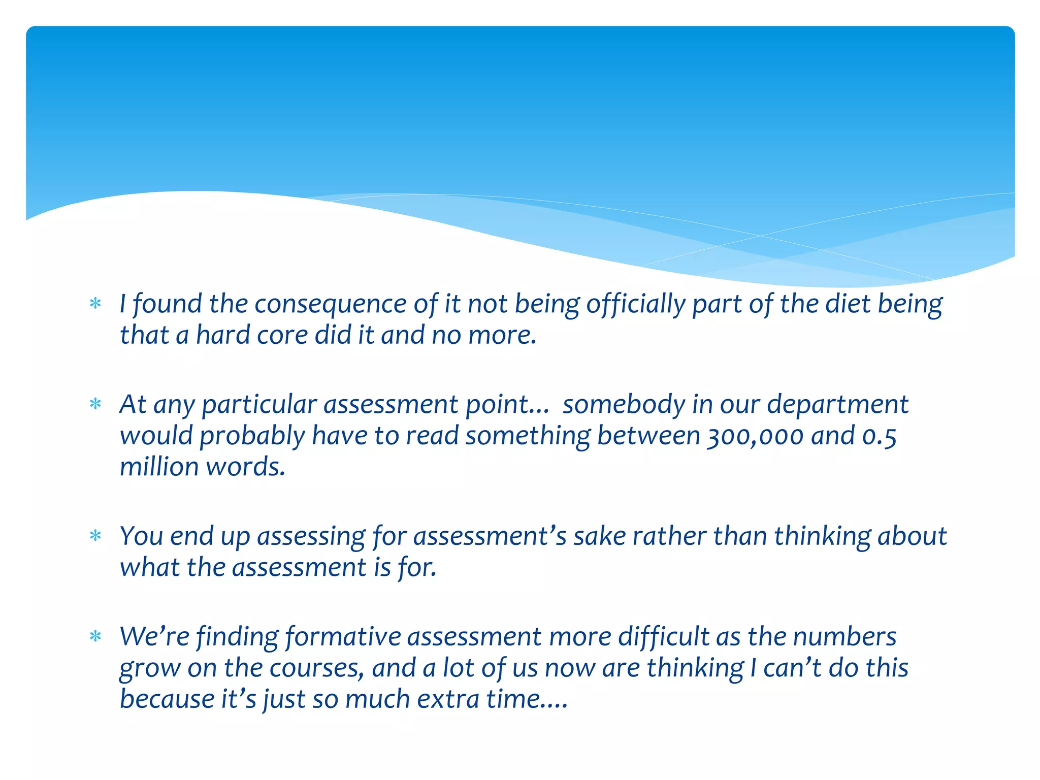  I found the consequence of it not being officially part of the diet being 
that a hard core did it and no more. 
 At any particular assessment point... somebody in our department 
would probably have to read something between 300,000 and 0.5 
million words. 
 You end up assessing for assessment’s sake rather than thinking about 
what the assessment is for. 
 We’re finding formative assessment more difficult as the numbers 
grow on the courses, and a lot of us now are thinking I can’t do this 
because it’s just so much extra time.... 
 