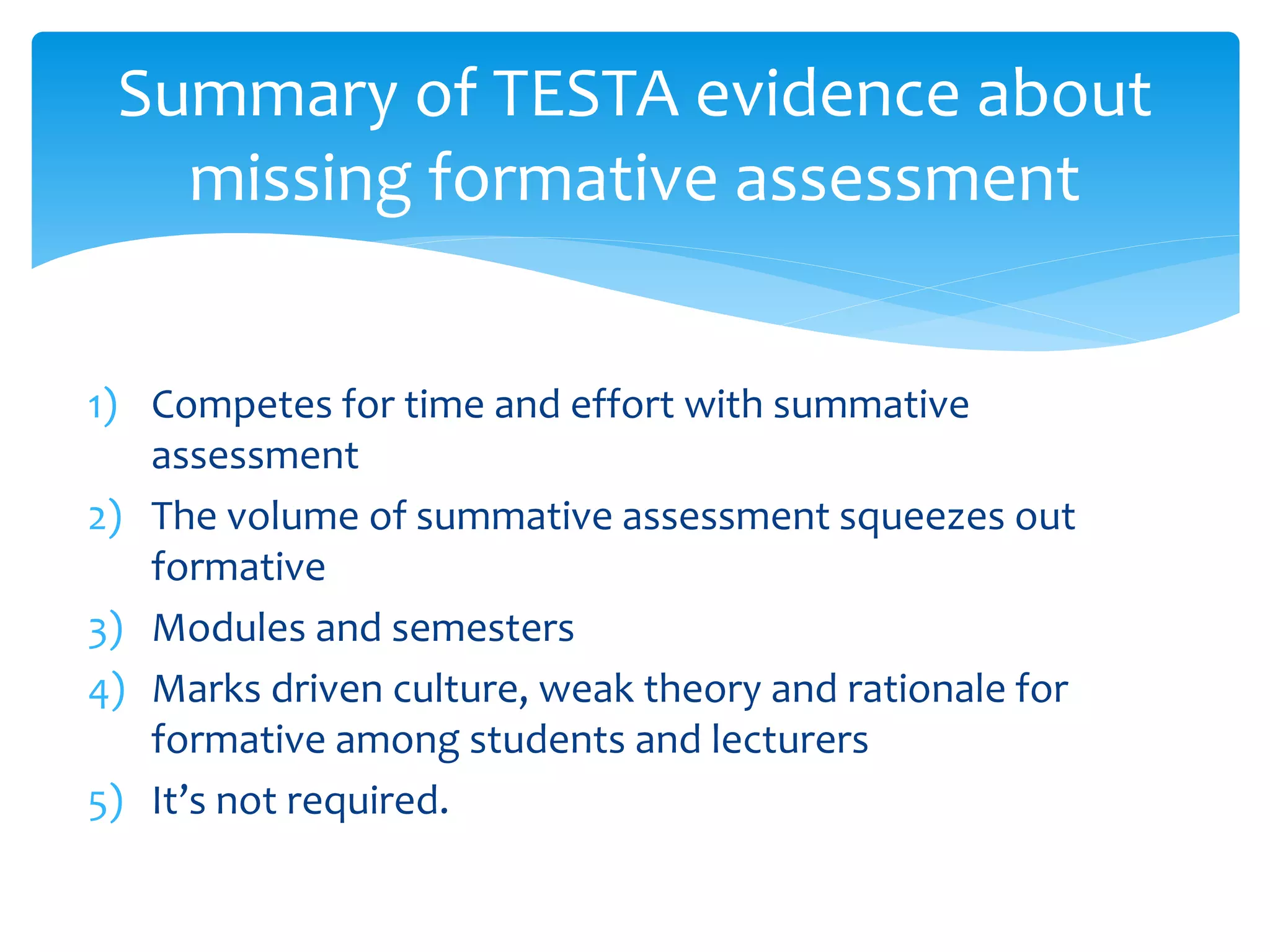 Summary of TESTA evidence about 
missing formative assessment 
1) Competes for time and effort with summative 
assessment 
2) The volume of summative assessment squeezes out 
formative 
3) Modules and semesters 
4) Marks driven culture, weak theory and rationale for 
formative among students and lecturers 
5) It’s not required. 
 