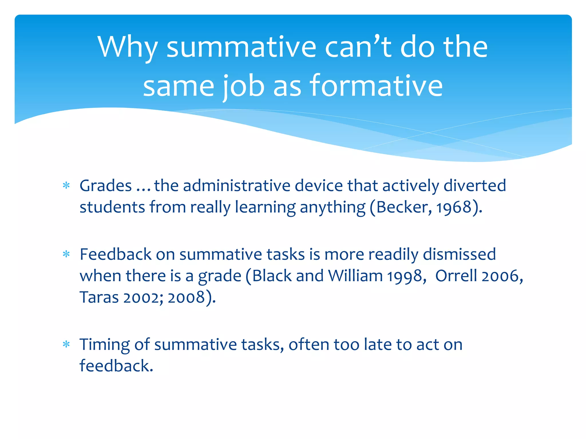Why summative can’t do the 
same job as formative 
 Grades …the administrative device that actively diverted 
students from really learning anything (Becker, 1968). 
 Feedback on summative tasks is more readily dismissed 
when there is a grade (Black and William 1998, Orrell 2006, 
Taras 2002; 2008). 
 Timing of summative tasks, often too late to act on 
feedback. 
 