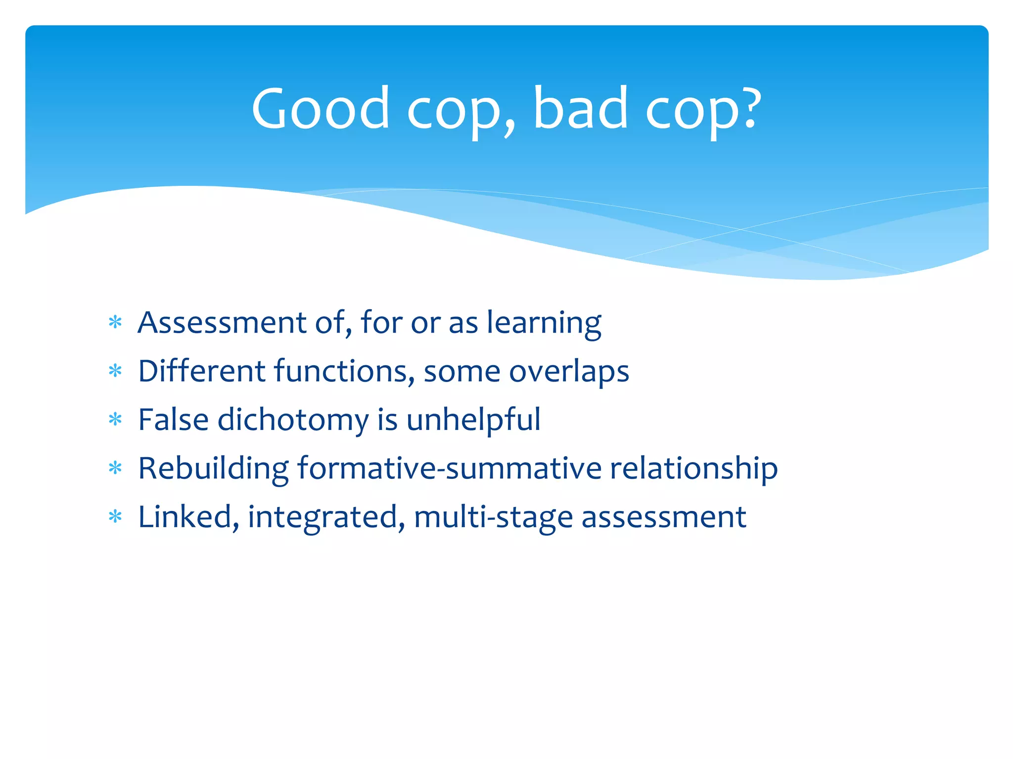 Good cop, bad cop? 
 Assessment of, for or as learning 
 Different functions, some overlaps 
 False dichotomy is unhelpful 
 Rebuilding formative-summative relationship 
 Linked, integrated, multi-stage assessment 
 