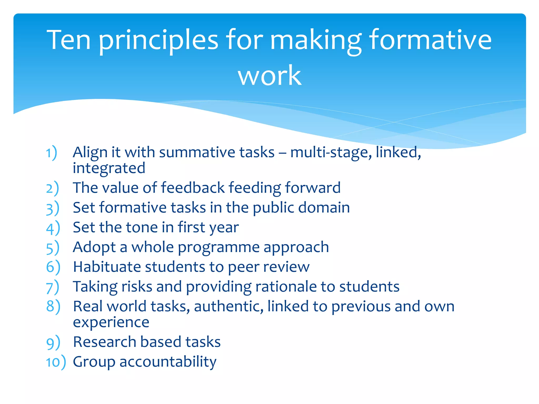 Ten principles for making formative 
1) Align it with summative tasks – multi-stage, linked, 
integrated 
2) The value of feedback feeding forward 
3) Set formative tasks in the public domain 
4) Set the tone in first year 
5) Adopt a whole programme approach 
6) Habituate students to peer review 
7) Taking risks and providing rationale to students 
8) Real world tasks, authentic, linked to previous and own 
experience 
9) Research based tasks 
10) Group accountability 
work 
 