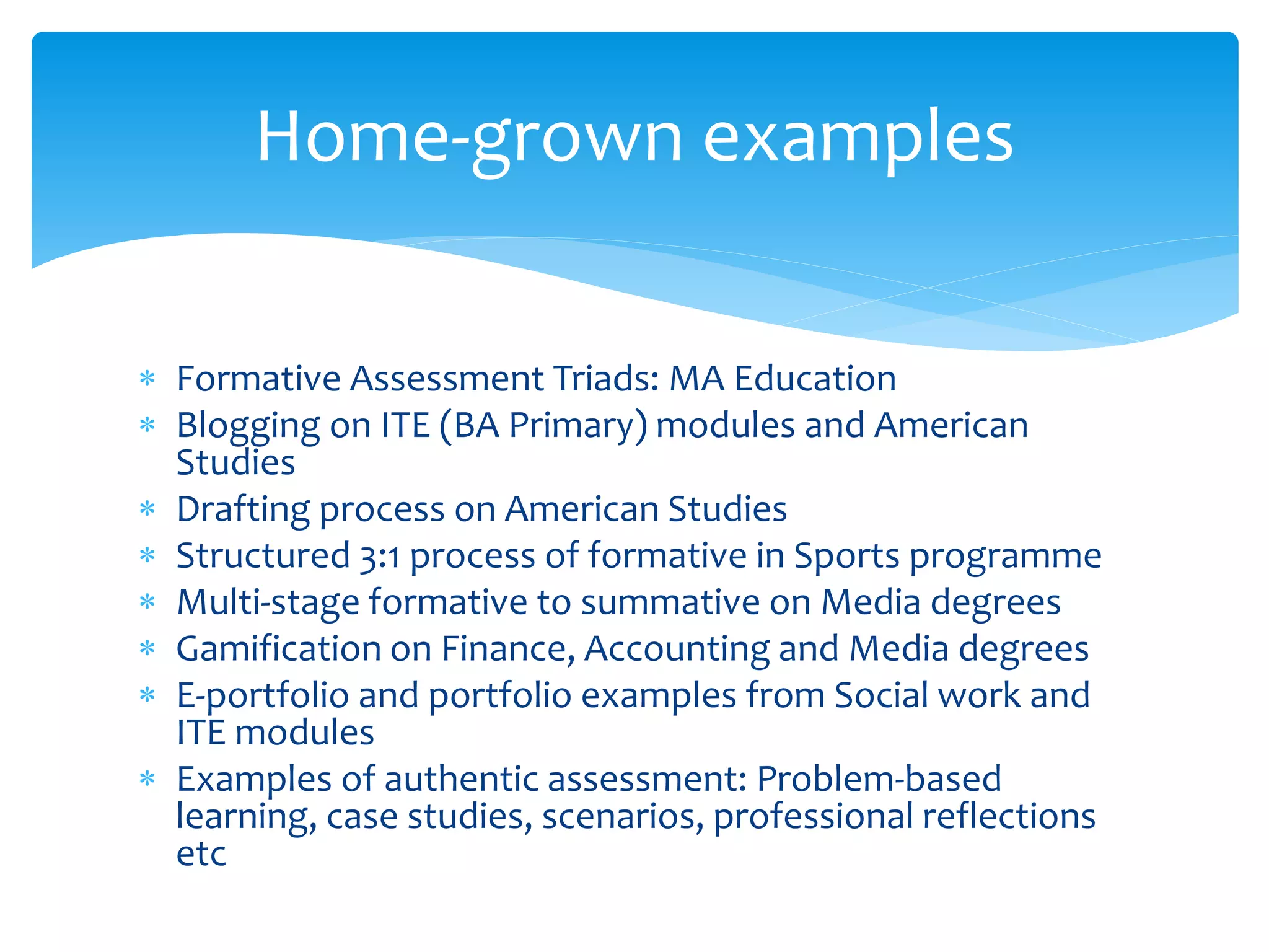Home-grown examples 
 Formative Assessment Triads: MA Education 
 Blogging on ITE (BA Primary) modules and American 
Studies 
 Drafting process on American Studies 
 Structured 3:1 process of formative in Sports programme 
 Multi-stage formative to summative on Media degrees 
 Gamification on Finance, Accounting and Media degrees 
 E-portfolio and portfolio examples from Social work and 
ITE modules 
 Examples of authentic assessment: Problem-based 
learning, case studies, scenarios, professional reflections 
etc 
 
