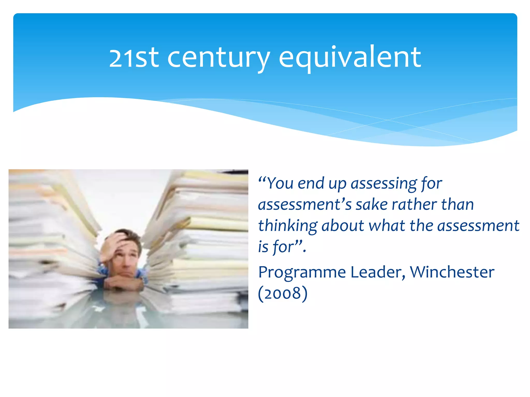 21st century equivalent 
“You end up assessing for 
assessment’s sake rather than 
thinking about what the assessment 
is for”. 
Programme Leader, Winchester 
(2008) 
 