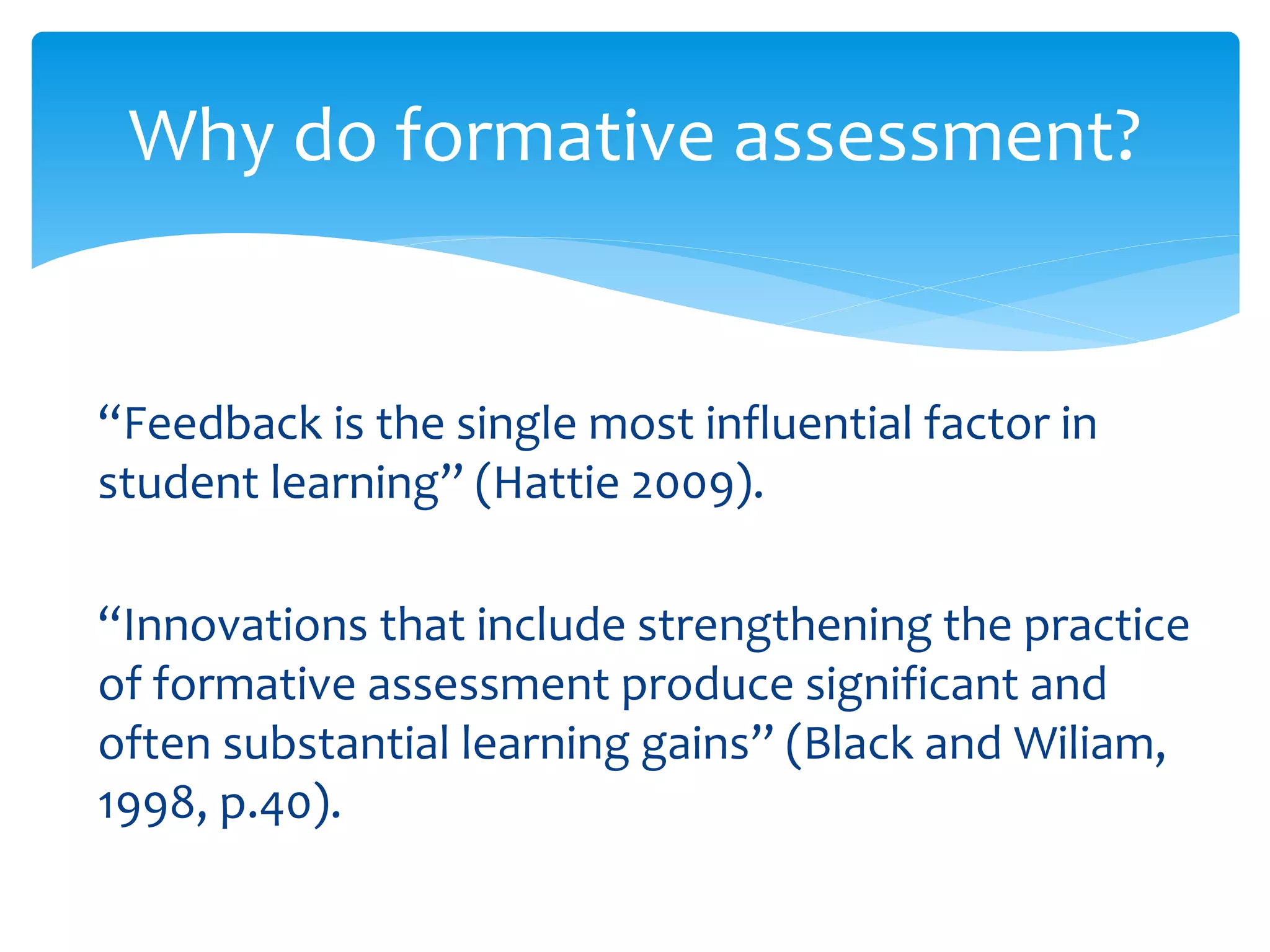Why do formative assessment? 
“Feedback is the single most influential factor in 
student learning” (Hattie 2009). 
“Innovations that include strengthening the practice 
of formative assessment produce significant and 
often substantial learning gains” (Black and Wiliam, 
1998, p.40). 
 