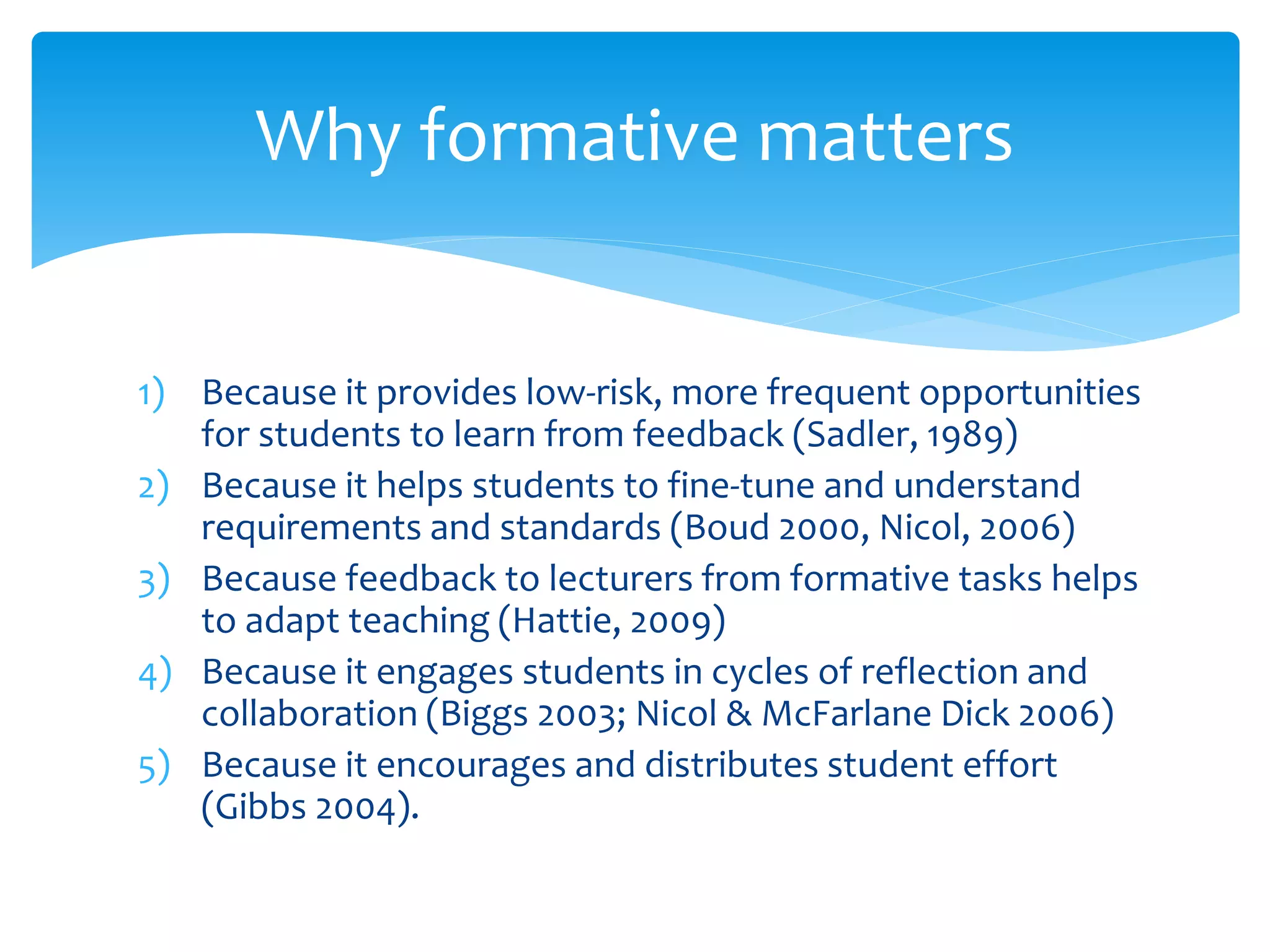Why formative matters 
1) Because it provides low-risk, more frequent opportunities 
for students to learn from feedback (Sadler, 1989) 
2) Because it helps students to fine-tune and understand 
requirements and standards (Boud 2000, Nicol, 2006) 
3) Because feedback to lecturers from formative tasks helps 
to adapt teaching (Hattie, 2009) 
4) Because it engages students in cycles of reflection and 
collaboration (Biggs 2003; Nicol & McFarlane Dick 2006) 
5) Because it encourages and distributes student effort 
(Gibbs 2004). 
 