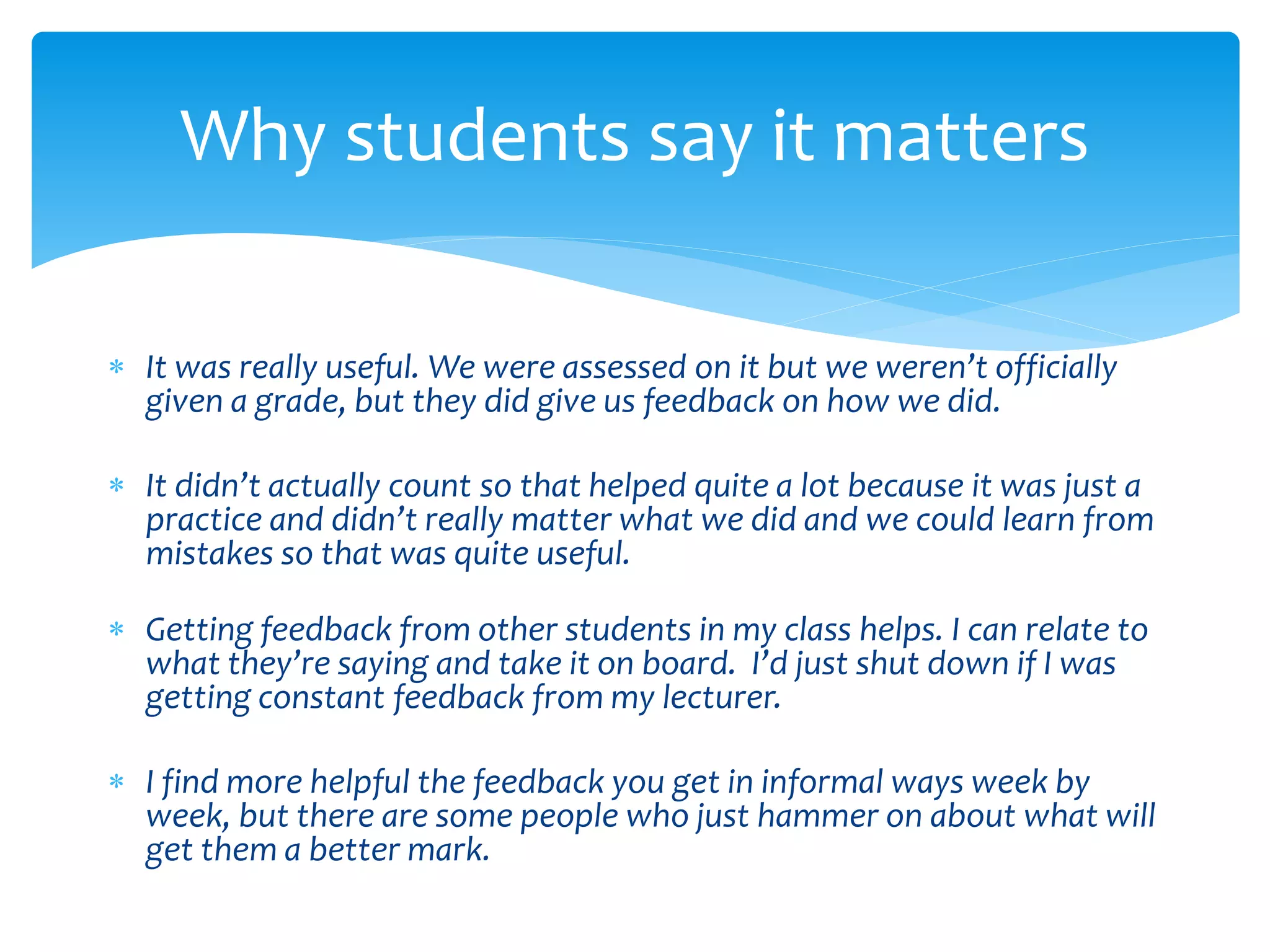 Why students say it matters 
 It was really useful. We were assessed on it but we weren’t officially 
given a grade, but they did give us feedback on how we did. 
 It didn’t actually count so that helped quite a lot because it was just a 
practice and didn’t really matter what we did and we could learn from 
mistakes so that was quite useful. 
 Getting feedback from other students in my class helps. I can relate to 
what they’re saying and take it on board. I’d just shut down if I was 
getting constant feedback from my lecturer. 
 I find more helpful the feedback you get in informal ways week by 
week, but there are some people who just hammer on about what will 
get them a better mark. 
 