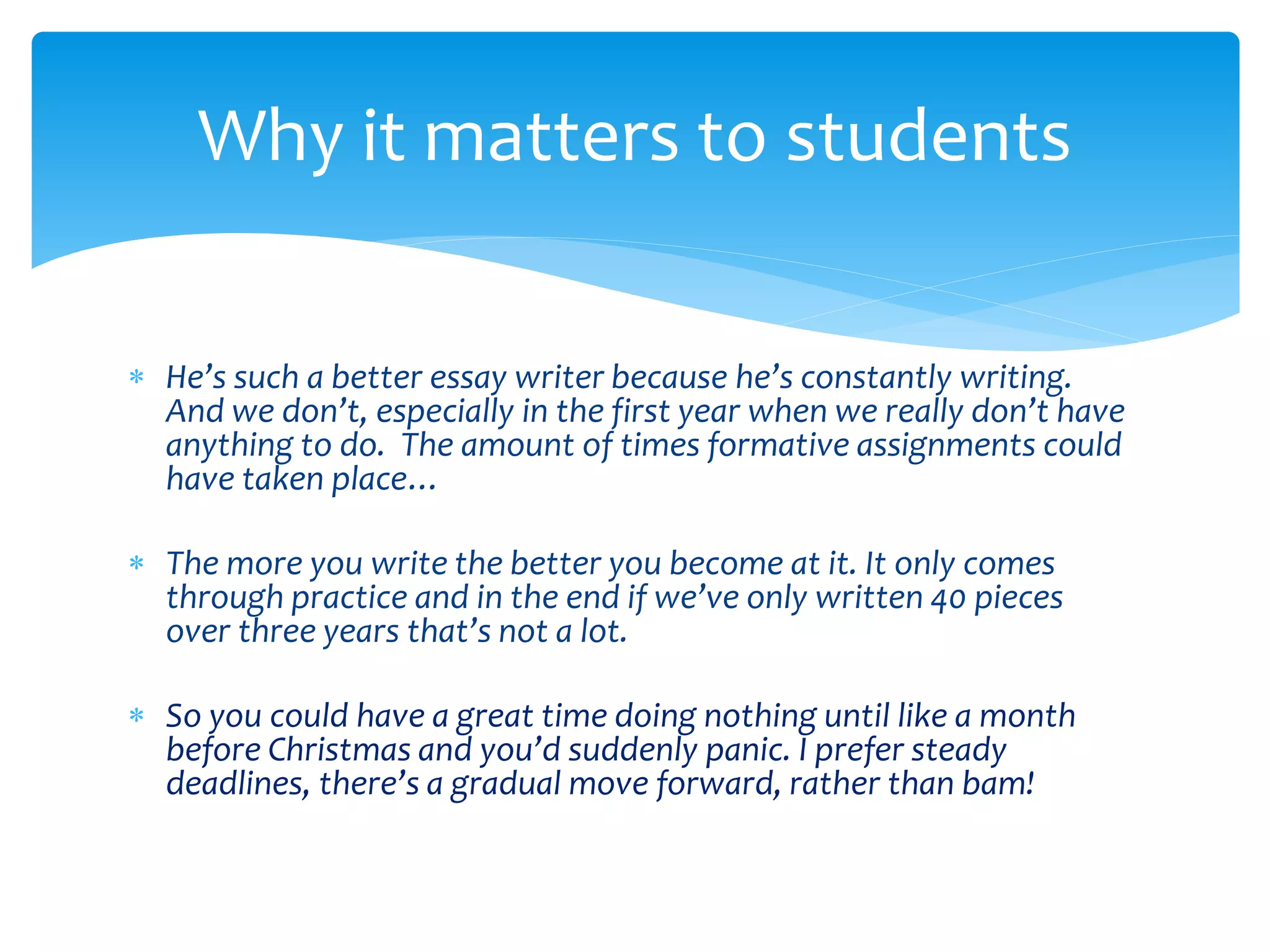 Why it matters to students 
 He’s such a better essay writer because he’s constantly writing. 
And we don’t, especially in the first year when we really don’t have 
anything to do. The amount of times formative assignments could 
have taken place… 
 The more you write the better you become at it. It only comes 
through practice and in the end if we’ve only written 40 pieces 
over three years that’s not a lot. 
 So you could have a great time doing nothing until like a month 
before Christmas and you’d suddenly panic. I prefer steady 
deadlines, there’s a gradual move forward, rather than bam! 
 