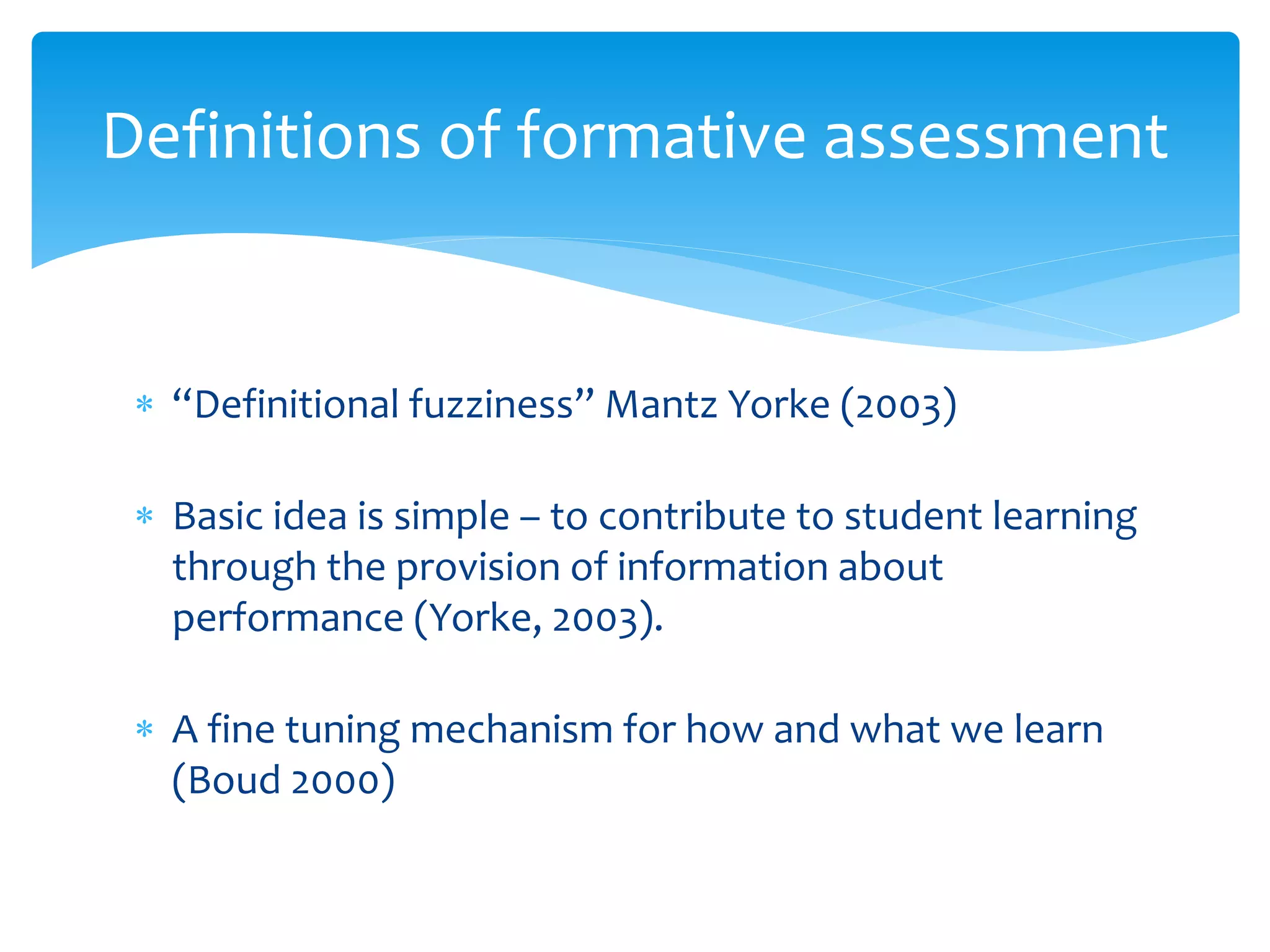 Definitions of formative assessment 
 “Definitional fuzziness” Mantz Yorke (2003) 
 Basic idea is simple – to contribute to student learning 
through the provision of information about 
performance (Yorke, 2003). 
 A fine tuning mechanism for how and what we learn 
(Boud 2000) 
 