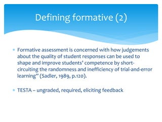 Defining formative (2) 
 Formative assessment is concerned with how judgements 
about the quality of student responses can be used to 
shape and improve students’ competence by short-circuiting 
the randomness and inefficiency of trial-and-error 
learning” (Sadler, 1989, p.120). 
 TESTA – ungraded, required, eliciting feedback 
 