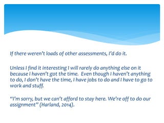 If there weren’t loads of other assessments, I’d do it. 
Unless I find it interesting I will rarely do anything else on it 
because I haven’t got the time. Even though I haven’t anything 
to do, I don’t have the time, I have jobs to do and I have to go to 
work and stuff. 
“I’m sorry, but we can’t afford to stay here. We’re off to do our 
assignment” (Harland, 2014). 
 