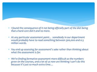  I found the consequence of it not being officially part of the diet being 
that a hard core did it and no more. 
 At any particular assessment point... somebody in our department 
would probably have to read something between 300,000 and 0.5 
million words. 
 You end up assessing for assessment’s sake rather than thinking about 
what the assessment is for. 
 We’re finding formative assessment more difficult as the numbers 
grow on the courses, and a lot of us now are thinking I can’t do this 
because it’s just so much extra time.... 
 