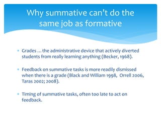 Why summative can’t do the 
same job as formative 
 Grades …the administrative device that actively diverted 
students from really learning anything (Becker, 1968). 
 Feedback on summative tasks is more readily dismissed 
when there is a grade (Black and William 1998, Orrell 2006, 
Taras 2002; 2008). 
 Timing of summative tasks, often too late to act on 
feedback. 
 