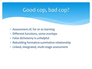 Good cop, bad cop? 
 Assessment of, for or as learning 
 Different functions, some overlaps 
 False dichotomy is unhelpful 
 Rebuilding formative-summative relationship 
 Linked, integrated, multi-stage assessment 
 