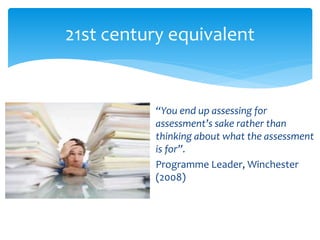 21st century equivalent 
“You end up assessing for 
assessment’s sake rather than 
thinking about what the assessment 
is for”. 
Programme Leader, Winchester 
(2008) 
 