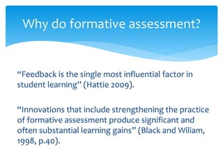 Why do formative assessment? 
“Feedback is the single most influential factor in 
student learning” (Hattie 2009). 
“Innovations that include strengthening the practice 
of formative assessment produce significant and 
often substantial learning gains” (Black and Wiliam, 
1998, p.40). 
 