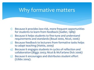 Why formative matters 
1) Because it provides low-risk, more frequent opportunities 
for students to learn from feedback (Sadler, 1989) 
2) Because it helps students to fine-tune and understand 
requirements and standards (Boud 2000, Nicol, 2006) 
3) Because feedback to lecturers from formative tasks helps 
to adapt teaching (Hattie, 2009) 
4) Because it engages students in cycles of reflection and 
collaboration (Biggs 2003; Nicol & McFarlane Dick 2006) 
5) Because it encourages and distributes student effort 
(Gibbs 2004). 
 