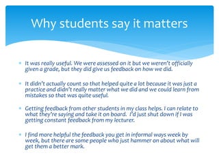 Why students say it matters 
 It was really useful. We were assessed on it but we weren’t officially 
given a grade, but they did give us feedback on how we did. 
 It didn’t actually count so that helped quite a lot because it was just a 
practice and didn’t really matter what we did and we could learn from 
mistakes so that was quite useful. 
 Getting feedback from other students in my class helps. I can relate to 
what they’re saying and take it on board. I’d just shut down if I was 
getting constant feedback from my lecturer. 
 I find more helpful the feedback you get in informal ways week by 
week, but there are some people who just hammer on about what will 
get them a better mark. 
 