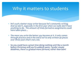 Why it matters to students 
 He’s such a better essay writer because he’s constantly writing. 
And we don’t, especially in the first year when we really don’t have 
anything to do. The amount of times formative assignments could 
have taken place… 
 The more you write the better you become at it. It only comes 
through practice and in the end if we’ve only written 40 pieces 
over three years that’s not a lot. 
 So you could have a great time doing nothing until like a month 
before Christmas and you’d suddenly panic. I prefer steady 
deadlines, there’s a gradual move forward, rather than bam! 
 