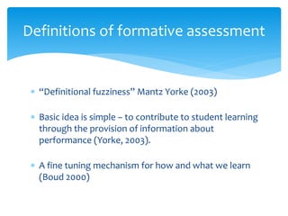 Definitions of formative assessment 
 “Definitional fuzziness” Mantz Yorke (2003) 
 Basic idea is simple – to contribute to student learning 
through the provision of information about 
performance (Yorke, 2003). 
 A fine tuning mechanism for how and what we learn 
(Boud 2000) 
 