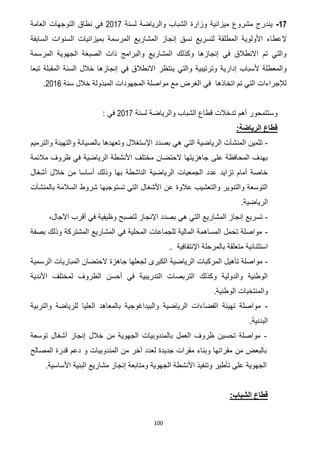 100
17-‫ين‬‫لس‬ ‫والرياضة‬ ‫الشباب‬ ‫وزارة‬ ‫ميزانية‬ ‫مشروع‬ ‫درج‬‫نة‬7102‫العامة‬ ‫التوجهات‬ ‫نطاق‬ ‫في‬
‫إل‬‫السابقة‬ ‫السنوات‬ ‫بميزانيات‬ ‫المرسمة‬ ‫المشاريع‬ ‫إنجاز‬ ‫نسق‬ ‫لتسريع‬ ‫المطلقة‬ ‫األولوية‬ ‫عطاء‬
‫المرسمة‬ ‫الجهوية‬ ‫الصبغة‬ ‫ذات‬ ‫والبرامج‬ ‫المشاريع‬ ‫وكذلك‬ ‫إنجازها‬ ‫في‬ ‫االنطالق‬ ‫تم‬ ‫والتي‬
‫إد‬ ‫ألسباب‬ ‫والمعطلة‬‫ينتظر‬ ‫والتي‬ ‫وترتيبية‬ ‫ارية‬‫تبعا‬ ‫المقبلة‬ ‫السنة‬ ‫خالل‬ ‫إنجازها‬ ‫في‬ ‫االنطالق‬
‫سنة‬ ‫خالل‬ ‫المبذولة‬ ‫المجهودات‬ ‫مواصلة‬ ‫مع‬ ‫الغرض‬ ‫في‬ ‫اتخاذها‬ ‫تم‬ ‫التي‬ ‫لإلجراءات‬7102.
‫لسنة‬ ‫والرياضة‬ ‫الشباب‬ ‫قطاع‬ ‫تدخالت‬ ‫أهم‬ ‫وستتمحور‬7102: ‫في‬
:‫الرياضة‬ ‫قطاع‬
-‫بص‬ ‫هي‬ ‫التي‬ ‫الرياضية‬ ‫المنشآت‬ ‫تثمين‬‫والترميم‬ ‫والتهيئة‬ ‫بالصيانة‬ ‫وتعهدها‬ ‫اإلستغالل‬ ‫دد‬
‫مالئمة‬ ‫ظروف‬ ‫في‬ ‫الرياضية‬ ‫األنشطة‬ ‫مختلف‬ ‫الحتضان‬ ‫جاهزيتها‬ ‫على‬ ‫المحافظة‬ ‫بهدف‬
‫أشغال‬ ‫خالل‬ ‫من‬ ‫أساسا‬ ‫وذلك‬ ‫بها‬ ‫الناشطة‬ ‫الرياضية‬ ‫الجمعيات‬ ‫عدد‬ ‫تزايد‬ ‫أمام‬ ‫خاصة‬
‫شرو‬ ‫تستوجبها‬ ‫التي‬ ‫األشغال‬ ‫عن‬ ‫عالوة‬ ‫والتعشيب‬ ‫والتنوير‬ ‫التوسعة‬‫بالمنشآت‬ ‫السالمة‬ ‫ط‬
‫الرياضية‬.
-،‫اآلجال‬ ‫أقرب‬ ‫في‬ ‫وظيفية‬ ‫لتصبح‬ ‫اإلنجاز‬ ‫بصدد‬ ‫هي‬ ‫التي‬ ‫المشاريع‬ ‫إنجاز‬ ‫تسريع‬
-‫بصفة‬ ‫وذلك‬ ‫المشتركة‬ ‫المشاريع‬ ‫في‬ ‫المحلية‬ ‫للجماعات‬ ‫المالية‬ ‫المساهمة‬ ‫تحمل‬ ‫مواصلة‬
‫اإلنتقافية‬ ‫بالمرحلة‬ ‫متعلقة‬ ‫استثنائية‬.
-‫الرياضية‬ ‫المركبات‬ ‫تأهيل‬ ‫مواصلة‬‫الرسمية‬ ‫المباريات‬ ‫الحتضان‬ ‫جاهزة‬ ‫لجعلها‬ ‫الكبرى‬
‫األندية‬ ‫لمختلف‬ ‫الظروف‬ ‫أحسن‬ ‫في‬ ‫التدريبية‬ ‫التربصات‬ ‫وكذلك‬ ‫والدولية‬ ‫الوطنية‬
‫الوطنية‬ ‫والمنتخبات‬.
-‫والتربية‬ ‫للرياضة‬ ‫العليا‬ ‫بالمعاهد‬ ‫والبيداغوجية‬ ‫الرياضية‬ ‫الفضاءات‬ ‫تهيئة‬ ‫مواصلة‬
‫البدنية‬.
-‫بالم‬ ‫العمل‬ ‫ظروف‬ ‫تحسين‬ ‫مواصلة‬‫توسعة‬ ‫أشغال‬ ‫إنجاز‬ ‫خالل‬ ‫من‬ ‫الجهوية‬ ‫ندوبيات‬
‫المصالح‬ ‫قدرة‬ ‫دعم‬ ‫و‬ ‫المندوبيات‬ ‫من‬ ‫آخر‬ ‫لعدد‬ ‫جديدة‬ ‫مقرات‬ ‫وبناء‬ ‫مقراتها‬ ‫من‬ ‫بالبعض‬
‫األساسية‬ ‫البنية‬ ‫مشاريع‬ ‫إنجاز‬ ‫ومتابعة‬ ‫الجهوية‬ ‫األنشطة‬ ‫وتنفيذ‬ ‫تأطير‬ ‫على‬ ‫الجهوية‬.
:‫الشباب‬ ‫قطاع‬
 