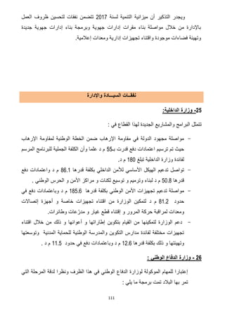 111
‫لسنة‬ ‫التنمية‬ ‫ميزانية‬ ‫أن‬ ‫التذكير‬ ‫ويجدر‬7102‫العمل‬ ‫ظروف‬ ‫لتحسين‬ ‫نفقات‬ ‫تتضمن‬
‫جديدة‬ ‫جهوية‬ ‫إدارات‬ ‫بناء‬ ‫وبرمجة‬ ‫جهوية‬ ‫إدارات‬ ‫مقرات‬ ‫بناء‬ ‫مواصلة‬ ‫خالل‬ ‫من‬ ‫باإلدارة‬
.‫إعالمية‬ ‫ومعدات‬ ‫إدارية‬ ‫تجهيزات‬ ‫واقتناء‬ ‫موجودة‬ ‫فضاءات‬ ‫وتهيئة‬
‫واإلدارة‬ ‫السيـــادة‬ ‫نفقــات‬
22-:‫الداخلية‬ ‫وزارة‬
: ‫في‬ ‫القطاع‬ ‫لهذا‬ ‫الجديدة‬ ‫والمشاريع‬ ‫البرامج‬ ‫تتمثل‬
-‫اإلرهاب‬ ‫لمقاومة‬ ‫الوطنية‬ ‫الخطة‬ ‫ضمن‬ ‫اإلرهاب‬ ‫مقاومة‬ ‫في‬ ‫الدولة‬ ‫مجهود‬ ‫مواصلة‬
‫بـ‬ ‫قدرت‬ ‫دفع‬ ‫اعتمادات‬ ‫ترسيم‬ ‫تم‬ ‫حيث‬55‫المرسم‬ ‫للبرنامج‬ ‫الجملية‬ ‫الكلفة‬ ‫وأن‬ ‫علما‬ ‫د‬ ‫م‬
‫لفا‬‫تبلغ‬ ‫الداخلية‬ ‫وزارة‬ ‫ئدة‬061.‫د‬ ‫م‬
-‫قدرها‬ ‫بكلفة‬ ‫الداخلي‬ ‫لألمن‬ ‫األساسي‬ ‫الهيكل‬ ‫تدعيم‬ ‫تواصل‬62.0‫دفع‬ ‫واعتمادات‬ ‫د‬ ‫م‬
‫قدرها‬51.6. ‫الوطني‬ ‫الحرس‬ ‫و‬ ‫األمن‬ ‫مراكز‬ ‫و‬ ‫ثكنات‬ ‫توسيع‬ ‫و‬ ‫وترميم‬ ‫لبناء‬ ‫د‬ ‫م‬
-‫قدرها‬ ‫بكلفة‬ ‫الوطني‬ ‫األمن‬ ‫تجهيزات‬ ‫تدعيم‬ ‫مواصلة‬185.6‫م‬‫د‬‫في‬ ‫دفع‬ ‫وباعتمادات‬
‫حدود‬60.7‫د‬ ‫م‬‫إتصاالت‬ ‫أجهزة‬ ‫و‬ ‫خاصة‬ ‫تجهيزات‬ ‫اقتناء‬ ‫من‬ ‫الوزارة‬ ‫لتمكين‬
.‫وطائرات‬ ‫عات‬ّ‫مدر‬ ‫و‬ ‫غيار‬ ‫قطع‬ ‫إقتناء‬ ‫و‬ ‫المرور‬ ‫حركة‬ ‫لمراقبة‬ ‫ومعدات‬
-‫اقتناء‬ ‫خالل‬ ‫من‬ ‫ذلك‬ ‫و‬ ‫أعوانها‬ ‫و‬ ‫إطاراتها‬ ‫بتكوين‬ ‫القيام‬ ‫من‬ ‫لتمكينها‬ ‫الوزارة‬ ‫دعم‬
‫والمدرس‬ ‫التكوين‬ ‫مدارس‬ ‫لفائدة‬ ‫مختلفة‬ ‫تجهيزات‬‫وتوسعتها‬ ‫المدنية‬ ‫للحماية‬ ‫الوطنية‬ ‫ة‬
‫قدرها‬ ‫بكلفة‬ ‫ذلك‬ ‫و‬ ‫وتهيئتها‬07.2‫حدود‬ ‫في‬ ‫دفع‬ ‫وباعتمادات‬ ‫د‬ ‫م‬00.5. ‫د‬ ‫م‬
22-‫وزارة‬‫الوطني‬ ‫الدفاع‬:
‫لوزارة‬ ‫الموكولة‬ ‫للمهام‬ ‫إعتبارا‬‫الدفاع‬‫التي‬ ‫المرحلة‬ ‫لدقة‬ ‫ونظرا‬ ‫الظرف‬ ‫هذا‬ ‫في‬ ‫الوطني‬
: ‫يلي‬ ‫ما‬ ‫برمجة‬ ‫تمت‬ ‫البالد‬ ‫بها‬ ‫تمر‬
 