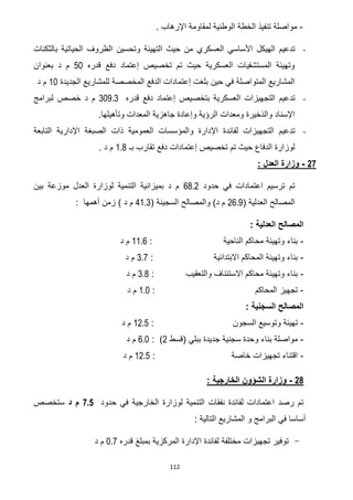 112
-‫مو‬. ‫اإلرهاب‬ ‫لمقاومة‬ ‫الوطنية‬ ‫الخطة‬ ‫تنفيذ‬ ‫اصلة‬
-‫بالثكنات‬ ‫الحياتية‬ ‫الظروف‬ ‫وتحسين‬ ‫التهيئة‬ ‫حيث‬ ‫من‬ ‫العسكري‬ ‫األساسي‬ ‫الهيكل‬ ‫تدعيم‬
‫قد‬ ‫دفع‬ ‫إعتماد‬ ‫تخصيص‬ ‫تم‬ ‫حيث‬ ‫العسكرية‬ ‫المستشفيات‬ ‫وتهيئة‬‫ره‬51‫بعنوان‬ ‫د‬ ‫م‬
‫الجد‬ ‫للمشاريع‬ ‫المخصصة‬ ‫الدفع‬ ‫إعتمادات‬ ‫بلغت‬ ‫حين‬ ‫في‬ ‫المتواصلة‬ ‫المشاريع‬‫يدة‬01‫د‬ ‫م‬
-‫قدره‬ ‫دفع‬ ‫إعتماد‬ ‫بتخصيص‬ ‫العسكرية‬ ‫التجهيزات‬ ‫تدعيم‬309.3‫لبرامج‬ ‫خصص‬ ‫د‬ ‫م‬
.‫وتأهيلها‬ ‫المعدات‬ ‫جاهزية‬ ‫وإعادة‬ ‫الرؤية‬ ‫ومعدات‬ ‫والذخيرة‬ ‫اإلسناد‬
-‫التابعة‬ ‫اإلدارية‬ ‫الصبغة‬ ‫ذات‬ ‫العمومية‬ ‫والمؤسسات‬ ‫اإلدارة‬ ‫لفائدة‬ ‫التجهيزات‬ ‫تدعيم‬
‫حيث‬ ‫الدفاع‬ ‫لوزارة‬‫تم‬‫تخصيص‬‫إعتما‬‫بـ‬ ‫تقارب‬ ‫دفع‬ ‫دات‬1.8. ‫د‬ ‫م‬
27-: ‫العدل‬ ‫وزارة‬
‫حدو‬ ‫في‬ ‫اعتمادات‬ ‫ترسيم‬ ‫تم‬‫د‬26.7‫بين‬ ‫موزعة‬ ‫العدل‬ ‫لوزارة‬ ‫التنمية‬ ‫بميزانية‬ ‫د‬ ‫م‬
( ‫العدلية‬ ‫المصالح‬72.0( ‫السجينة‬ ‫والمصالح‬ )‫د‬ ‫م‬20.3) ‫د‬ ‫م‬‫أهمها‬ ‫زمن‬:
: ‫العدلية‬ ‫المصالح‬
-‫وته‬ ‫بناء‬‫يئة‬‫الناحية‬ ‫محاكم‬:00.2‫د‬ ‫م‬
-‫االبتدائية‬ ‫المحاكم‬ ‫وتهيئة‬ ‫بناء‬:3.2‫د‬ ‫م‬
-‫والتعقيب‬ ‫االستئناف‬ ‫محاكم‬ ‫وتهيئة‬ ‫بناء‬:3.6‫د‬ ‫م‬
-‫المحاكم‬ ‫تجهيز‬:0.1‫د‬ ‫م‬
: ‫السجنية‬ ‫المصالح‬
-‫السجون‬ ‫وتوسيع‬ ‫تهيئة‬:07.5‫د‬ ‫م‬
-‫(قسط‬ ‫ببلي‬ ‫جديدة‬ ‫سجنية‬ ‫وحدة‬ ‫بناء‬ ‫مواصلة‬7):2.1‫د‬ ‫م‬
-‫خاصة‬ ‫تجهيزات‬ ‫اقتناء‬:07.5‫د‬ ‫م‬
21-: ‫الخارجية‬ ‫الشؤون‬ ‫وزارة‬
‫حدود‬ ‫في‬ ‫الخارجية‬ ‫لوزارة‬ ‫التنمية‬ ‫نفقات‬ ‫لفائدة‬ ‫اعتمادات‬ ‫رصد‬ ‫تم‬7.5‫د‬ ‫م‬‫ستخصص‬
‫أس‬: ‫التالية‬ ‫المشاريع‬ ‫و‬ ‫البرامج‬ ‫في‬ ‫اسا‬
-‫قدره‬ ‫بمبلغ‬ ‫المركزية‬ ‫اإلدارة‬ ‫لفائدة‬ ‫مختلفة‬ ‫تجهيزات‬ ‫توفير‬0.7‫د‬ ‫م‬
 