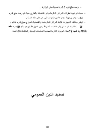113
-‫قدره‬ ‫مبلغ‬ ‫رصد‬0.3. ‫الوزارة‬ ‫مبنى‬ ‫لحماية‬ ‫د‬ ‫م‬
-‫المر‬ ‫مقرات‬ ‫تهيئة‬ ‫و‬ ‫صيانة‬‫ا‬‫قدره‬ ‫مبلغ‬ ‫رصد‬ ‫تم‬ ‫حيث‬ ‫بالخارج‬ ‫القنصلية‬ ‫و‬ ‫الدبلوماسية‬ ‫كز‬
3.3‫من‬ ‫مجموعة‬ ‫تهيئة‬ ‫بعنوان‬ ‫د‬ ‫م‬‫الدولة‬ ‫ملك‬ ‫على‬ ‫هي‬ ‫التي‬ ‫المقرات‬.
-‫قدره‬ ‫بمبلغ‬ ‫بالخارج‬ ‫والقنصلية‬ ‫الدبلوماسية‬ ‫المراكز‬ ‫لفائدة‬ ‫التجهيزات‬ ‫مختلف‬ ‫توفير‬0.4.‫د‬ ‫م‬
26–‫مبلغ‬ ‫إدراج‬ ‫الموزعة‬ ‫وغير‬ ‫الطارئة‬ ‫النفقات‬ ‫باب‬ ‫ضمن‬ ‫تم‬ ‫وقد‬ ‫هـذا‬224‫دفعا‬ ‫د‬ ‫م‬
(1132) ‫تعهدا‬ ‫د‬ ‫م‬‫الحاجيات‬ ‫لمجابهة‬ ‫الالزمة‬ ‫المرونة‬ ‫إلعطاء‬.‫السنة‬ ‫خالل‬ ‫والمتأكدة‬ ‫الجديدة‬
‫العمومي‬ ‫الدين‬ ‫تسديد‬
 