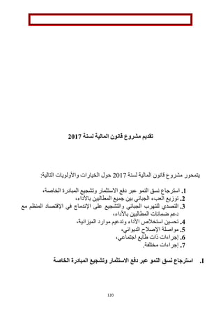 120
‫تقديم‬‫مشروع‬‫لسنة‬ ‫المالية‬ ‫قانون‬2112
‫مشروع‬ ‫يتمحور‬‫لسنة‬ ‫المالية‬ ‫قانون‬1211:‫التالية‬ ‫واألولويات‬ ‫الخيارات‬ ‫حول‬
1.‫عبر‬ ‫النمو‬ ‫نسق‬ ‫استرجاع‬‫دفع‬‫االستثمار‬‫الخاصة‬ ‫المبادرة‬ ‫وتشجيع‬،
2.‫باألداء‬ ‫المطالبين‬ ‫جميع‬ ‫بين‬ ‫الجبائي‬ ‫العبء‬ ‫توزيع‬،
3.‫ال‬‫الجبائي‬ ‫للتهرب‬ ‫تصدي‬‫مع‬ ‫المنظم‬ ‫اإلقتصاد‬ ‫في‬ ‫اإلندماج‬ ‫على‬ ‫والتشجيع‬
‫با‬ ‫المطالبين‬ ‫ضمانات‬ ‫دعم‬،‫ألداء‬
4.‫استخالص‬ ‫تحسين‬‫األداء‬‫و‬‫موارد‬ ‫تدعيم‬،‫الميزانية‬
5.،‫الديواني‬ ‫اإلصالح‬ ‫مواصلة‬
6.،‫اجتماعي‬ ‫طابع‬ ‫ذات‬ ‫إجراءات‬
2..‫مختلفة‬ ‫إجراءات‬
I.‫عبر‬ ‫النمو‬ ‫نسق‬ ‫استرجاع‬‫دفع‬‫االستثمار‬‫وتشجيع‬‫المبادرة‬‫الخاصة‬
 