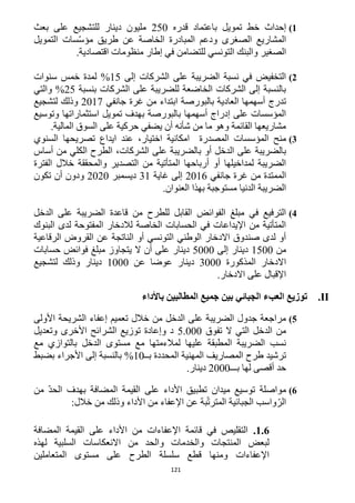 121
1)‫إحداث‬‫خط‬‫تمويل‬‫باعتماد‬‫قدره‬152‫دينار‬ ‫مليون‬‫بعث‬ ‫على‬ ‫للتشجيع‬
‫الصغرى‬ ‫المشاريع‬‫طريق‬ ‫عن‬ ‫الخاصة‬ ‫المبادرة‬ ‫ودعم‬‫التمويل‬ ‫سات‬ّ‫س‬‫مؤ‬
‫الصغير‬‫للتضامن‬ ‫التونسي‬ ‫والبنك‬.‫اقتصادية‬ ‫منظومات‬ ‫إطار‬ ‫في‬
2)‫إلى‬ ‫الشركات‬ ‫على‬ ‫الضريبة‬ ‫نسبة‬ ‫في‬ ‫التخفيض‬15%‫سنوات‬ ‫خمس‬ ‫لمدة‬
‫بنسبة‬ ‫الشركات‬ ‫على‬ ‫للضريبة‬ ‫الخاضعة‬ ‫الشركات‬ ‫إلى‬ ‫بالنسبة‬15%‫والتي‬
‫اب‬ ‫بالبورصة‬ ‫العادية‬ ‫أسهمها‬ ‫تدرج‬‫جانفي‬ ‫غرة‬ ‫من‬ ‫تداء‬1211‫لتشجيع‬ ‫وذلك‬
‫وتوسيع‬ ‫استثماراتها‬ ‫تمويل‬ ‫بهدف‬ ‫بالبورصة‬ ‫أسهمها‬ ‫إدراج‬ ‫على‬ ‫المؤسسات‬
.‫المالية‬ ‫السوق‬ ‫على‬ ‫حركية‬ ‫يضفي‬ ‫أن‬ ‫شأنه‬ ‫من‬ ‫ما‬ ‫وهو‬ ‫القائمة‬ ‫مشاريعها‬
3)‫المصدرة‬ ‫المؤسسات‬ ‫منح‬‫السنوي‬ ‫تصريحها‬ ‫ايداع‬ ‫عند‬ ،‫اختيار‬ ‫امكانية‬
‫بالضري‬ ‫أو‬ ‫الدخل‬ ‫على‬ ‫بالضريبة‬‫أساس‬ ‫من‬ ‫الكلي‬ ‫الطرح‬ ،‫الشركات‬ ‫على‬ ‫بة‬
‫والمحققة‬ ‫التصدير‬ ‫من‬ ‫المتأتية‬ ‫أرباحها‬ ‫أو‬ ‫لمداخيلها‬ ‫الضريبة‬‫خالل‬‫الفترة‬
‫من‬ ‫الممتدة‬‫غرة‬‫جانفي‬1216‫إلى‬‫غاية‬31‫ديسمبر‬1212‫تكون‬ ‫أن‬ ‫ودون‬
.‫العنوان‬ ‫بهذا‬ ‫مستوجبة‬ ‫الدنيا‬ ‫الضريبة‬
4)‫ال‬ ‫قاعدة‬ ‫من‬ ‫للطرح‬ ‫القابل‬ ‫الفوائض‬ ‫مبلغ‬ ‫في‬ ‫الترفيع‬‫الدخل‬ ‫على‬ ‫ضريبة‬
‫البنوك‬ ‫لدى‬ ‫المفتوحة‬ ‫لالدخار‬ ‫الخاصة‬ ‫الحسابات‬ ‫في‬ ‫اإليداعات‬ ‫من‬ ‫المتأتية‬
‫الرقاعية‬ ‫القروض‬ ‫عن‬ ‫الناتجة‬ ‫أو‬ ‫التونسي‬ ‫الوطني‬ ‫االدخار‬ ‫صندوق‬ ‫لدى‬ ‫أو‬
‫من‬1522‫إلى‬ ‫دينار‬5222‫حسابات‬ ‫فوائض‬ ‫مبلغ‬ ‫يتجاوز‬ ‫ال‬ ‫أن‬ ‫على‬ ‫دينار‬
‫المذكورة‬ ‫االدخار‬3222‫عن‬ ‫عوضا‬ ‫دينار‬1222‫لتشجيع‬ ‫وذلك‬ ‫دينار‬
.‫االدخار‬ ‫على‬ ‫اإلقبال‬
II.‫توزيع‬‫العبء‬‫الجبائي‬‫بين‬‫جميع‬‫المطالبين‬‫باألداء‬
5)‫األولى‬ ‫الشريحة‬ ‫إعفاء‬ ‫تعميم‬ ‫خالل‬ ‫من‬ ‫الدخل‬ ‫على‬ ‫الضريبة‬ ‫جدول‬ ‫مراجعة‬
‫تفوق‬ ‫ال‬ ‫التي‬ ‫الدخل‬ ‫من‬5.222‫وتعديل‬ ‫األخرى‬ ‫الشرائح‬ ‫توزيع‬ ‫وإعادة‬ ‫د‬
‫مع‬ ‫لمالءمتها‬ ‫عليها‬ ‫المطبقة‬ ‫الضريبة‬ ‫نسب‬‫مع‬ ‫بالتوازي‬ ‫الدخل‬ ‫مستوى‬
‫بــ‬ ‫المحددة‬ ‫المهنية‬ ‫المصاريف‬ ‫طرح‬ ‫ترشيد‬12%‫بضبط‬ ‫األجراء‬ ‫إلى‬ ‫بالنسبة‬
‫بـــ‬ ‫لها‬ ‫أقصى‬ ‫حد‬1222‫دينار‬.
6)‫من‬ ّ‫د‬‫الح‬ ‫بهدف‬ ‫المضافة‬ ‫القيمة‬ ‫على‬ ‫األداء‬ ‫تطبيق‬ ‫ميدان‬ ‫توسيع‬ ‫مواصلة‬
:‫خالل‬ ‫من‬ ‫وذلك‬ ‫األداء‬ ‫من‬ ‫اإلعفاء‬ ‫عن‬ ‫بة‬ّ‫ت‬‫المتر‬ ‫الجبائية‬ ‫واسب‬ّ‫الر‬
1.6.‫المضافة‬ ‫القيمة‬ ‫على‬ ‫األداء‬ ‫من‬ ‫اإلعفاءات‬ ‫قائمة‬ ‫في‬ ‫التقليص‬
‫لهذه‬ ‫السلبية‬ ‫االنعكاسات‬ ‫من‬ ‫والحد‬ ‫والخدمات‬ ‫المنتجات‬ ‫لبعض‬
‫المتعاملين‬ ‫مستوى‬ ‫على‬ ‫الطرح‬ ‫سلسلة‬ ‫قطع‬ ‫ومنها‬ ‫اإلعفاءات‬
 