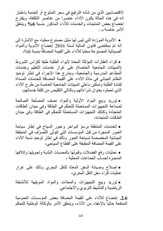 122
‫باعتبار‬ ‫الخدمة‬ ‫أو‬ ‫المنتوج‬ ‫سعر‬ ‫في‬ ‫الترفيع‬ ‫شأنه‬ ‫من‬ ‫الذي‬ ‫االقتصاديين‬
‫األ‬ ‫يكون‬ ‫الحالة‬ ‫هذه‬ ‫في‬ ‫أنه‬‫ويقترح‬ ،‫التكلفة‬ ‫عناصر‬ ‫من‬ ‫عنصرا‬ ‫داء‬
‫المذكور‬ ‫لألداء‬ ‫والخدمات‬ ‫المنتجات‬ ‫بعض‬ ‫إخضاع‬‫بنسبة‬6%‫ويتعلق‬
: ‫بـ‬ ‫خاصة‬ ‫األمر‬
‫إلى‬ ‫اإلشارة‬ ‫مع‬ ،‫محليا‬ ‫مصنوع‬ ‫مثيل‬ ‫لها‬ ‫ليس‬ ‫التي‬ ‫دة‬ّ‫المور‬ ‫األدوية‬
‫لسنة‬ ‫المالية‬ ‫قانون‬ ‫بمقتضى‬ ّ‫م‬‫ت‬ ‫أنه‬1216‫والمواد‬ ‫األدوية‬ ‫إخضاع‬
‫م‬ ‫المصنوعة‬ ‫الصيدلية‬‫بنسبة‬ ‫المضافة‬ ‫القيمة‬ ‫على‬ ‫لألداء‬ ‫حليا‬6،%
‫الشروط‬ ‫لكراس‬ ‫طبقا‬ ‫الطلبة‬ ‫إليواء‬ ‫المعدة‬ ‫المؤثثة‬ ‫العقارات‬ ‫كراء‬
‫وخدمات‬ ‫التعليم‬ ‫خدمات‬ ‫غرار‬ ‫على‬ )‫الخاصة‬ ‫الجامعية‬ ‫(المبيتات‬
‫والجامعية‬ ‫المدرسية‬ ‫المطاعم‬‫توحيد‬ ‫إطار‬ ‫في‬ ‫اإلجراء‬ ‫هذا‬ ‫ويندرج‬ ،
‫على‬ ‫األداء‬ ‫ّة‬‫د‬‫ما‬ ‫في‬ ‫الجبائي‬ ‫النظام‬‫المسداة‬ ‫للخدمات‬ ‫المضافة‬ ‫القيمة‬
‫األداء‬ ‫طرح‬ ‫من‬ ‫الخاصة‬ ‫الجامعية‬ ‫المبيتات‬ ‫باعثي‬ ‫وتمكين‬ ‫الطلبة‬ ‫لفائدة‬
‫خدماتهم‬ ‫كلفة‬ ‫من‬ ‫التقليص‬ ‫وبالتالي‬ ‫شراءاتهم‬ ‫بعنوان‬ ‫تحملوه‬ ‫الذي‬،
‫الصالحة‬ ‫عة‬ّ‫ن‬‫المص‬ ‫نصف‬ ‫والمواد‬ ‫األولية‬ ‫المواد‬ ‫وبيع‬ ‫توريد‬
‫الط‬ ‫في‬ ‫م‬ّ‫ك‬‫للتح‬ ‫المستعملة‬ ‫التجهيزات‬ ‫لصناعة‬‫الطاقات‬ ‫ميدان‬ ‫وفي‬ ‫اقة‬
‫ميدان‬ ‫وفي‬ ‫الطاقة‬ ‫في‬ ‫م‬ّ‫ك‬‫للتح‬ ‫المستعملة‬ ‫التجهيزات‬ ‫وكذلك‬ ‫ّدة‬‫د‬‫المتج‬
،‫ّدة‬‫د‬‫المتج‬ ‫الطاقات‬
‫سياحة‬ ‫إطار‬ ‫في‬ ‫السياح‬ ‫وعبور‬ ‫البواخر‬ ّ‫برسو‬ ‫المتعلقة‬ ‫الخدمات‬
‫المنطقة‬ ‫في‬ ‫ف‬ّ‫صر‬ّ‫ت‬‫ال‬ ‫ى‬ّ‫تتول‬ ‫التي‬ ‫المؤسسات‬ ‫قبل‬ ‫من‬ ‫المنجزة‬ ‫العبور‬
‫الع‬ ‫لسياحة‬ ‫المخصصة‬ ‫المينائية‬‫األداء‬ ‫نسبة‬ ‫توحيد‬ ‫إطار‬ ‫في‬ ‫وذلك‬ ‫بور‬
،‫السياحي‬ ‫القطاع‬ ‫على‬ ‫المطبقة‬ ‫المضافة‬ ‫القيمة‬ ‫على‬
‫عمليات‬‫الفضالت‬ ‫رفع‬‫وإتالفها‬ ‫وتحويلها‬ ‫البلدية‬ ‫بالمصبات‬ ‫وقبولها‬
‫لحساب‬ ‫المنجـزة‬، ‫المحلية‬ ‫الجماعات‬
‫غرار‬ ‫على‬ ‫وذلك‬ ‫البحري‬ ‫للنقل‬ ‫ّة‬‫د‬‫المع‬ ‫السفن‬ ‫وصيانة‬ ‫إصالح‬
‫النقل‬ ‫سفن‬ ‫كراء‬ ‫عمليات‬،‫البحري‬
‫وبيع‬ ‫توريد‬‫ّات‬‫د‬‫والمع‬ ‫التجهيزات‬‫لألنشطة‬ ‫هة‬ّ‫ج‬‫المو‬ ‫والمواد‬
‫الرياضية‬‫واالجتماعي‬ ‫التربوي‬ ‫والتنشيط‬.
2.6.‫العمومية‬ ‫المؤسسات‬ ‫بعض‬ ‫المضافة‬ ‫القيمة‬ ‫على‬ ‫لألداء‬ ‫إخضاع‬
‫للتحكم‬ ‫الوطنية‬ ‫بالوكالة‬ ‫األمر‬ ‫ويتعلق‬ ،‫األداء‬ ‫من‬ ‫باإلعفاء‬ ‫حاليا‬ ‫المنتفعة‬
 