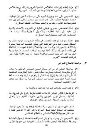 129
22)‫إ‬ ‫إحكام‬ ‫مزيد‬‫خالص‬ ‫بربط‬ ‫وذلك‬ ‫المرورية‬ ‫الخطايا‬ ‫استخالص‬ ‫جراءات‬
.‫المرورية‬ ‫المخالفات‬ ‫عن‬ ‫المترتبة‬ ‫الخطايا‬ ‫بخالص‬ ‫الجوالن‬ ‫معلوم‬
28)‫توظيف‬ ‫قبل‬ ‫التأمين‬ ‫مؤسسات‬ ‫على‬ ‫التنبيه‬ ‫وجوبية‬ ‫عدم‬ ‫على‬ ‫التنصيص‬
‫عند‬ ‫الجوالن‬ ‫معاليم‬ ‫خالص‬ ‫من‬ ‫التثبت‬ ‫عدم‬ ‫على‬ ‫ّقة‬‫ب‬‫المط‬ ‫الجبائية‬ ‫الخطية‬
‫التأمين‬ ‫شهادات‬ ‫تسليم‬.‫المذكورة‬ ‫الخطية‬ ‫استخالص‬ ‫إحكام‬ ‫لمزيد‬ ‫وذلك‬
29)‫بالنسبة‬ ‫باإلمضاء‬ ‫التعريف‬ ‫في‬ ‫المالية‬ ‫لقباض‬ ‫حصري‬ ‫اختصاص‬ ‫اسناد‬
‫العقارات‬ ‫ملكية‬ ‫نقل‬ ‫عقود‬ ‫إلى‬‫بهدف‬ ‫وذلك‬ ‫التجارية‬ ‫واألصول‬‫حث‬
‫بتسجيل‬ ‫القيام‬ ‫على‬ ‫المتعاقدين‬.‫المذكورة‬ ‫العقود‬
31)‫المحروقات‬ ‫قطاع‬ ‫في‬ ‫الخدمات‬ ‫شركات‬ ‫تعريف‬ ‫اعتماد‬‫بالتشريع‬ ‫الوارد‬
‫مباشرة‬ ‫المرتبطة‬ ‫الخدمات‬ ‫تسدي‬ ‫التي‬ ‫الشركات‬ ‫وهي‬ ‫بالمحروقات‬ ‫المتعلق‬
‫الناشطة‬ ‫المؤسسات‬ ‫لفائدة‬ ‫واستغاللها‬ ‫عنها‬ ‫والبحث‬ ‫المحروقات‬ ‫باستكشاف‬
‫لغاية‬ ‫وذلك‬ ‫المحروقات‬ ‫قطاع‬ ‫في‬‫توضيح‬‫بنسبة‬ ‫المعنية‬ ‫الخدمات‬ ‫شركات‬
‫بـ‬ ‫المحددة‬ ‫الشركات‬ ‫على‬ ‫الضريبة‬35‫أن‬ ‫باعتبار‬ %‫نسبة‬15%‫على‬ ‫ّق‬‫ب‬‫تط‬
.‫األخرى‬ ‫الخدمات‬ ‫شركات‬
V.‫مواصلة‬‫الديواني‬ ‫اإلصالح‬
31)‫خالل‬ ‫من‬ ‫الوطني‬ ‫الصناعي‬ ‫النسيج‬ ‫حماية‬ ‫إلى‬ ‫الرامي‬ ‫التمشي‬ ‫مواصلة‬
‫الخاضعة‬ ‫المنتوجات‬ ‫قائمة‬ ‫ضمن‬ ‫ية‬ّ‫محل‬ ‫مصنوعة‬ ‫إضافية‬ ‫منتوجات‬ ‫إدراج‬
‫بنسبة‬ ‫الديوانية‬ ‫للمعاليم‬12%ّ‫ن‬‫مص‬ ‫ونصف‬ ‫أولية‬ ‫مواد‬ ‫إدراج‬ ‫إلى‬ ‫إضافة‬‫عة‬
‫تدعيم‬ ‫من‬ ‫ن‬ّ‫ك‬‫يم‬ ‫بما‬ ‫الديوانية‬ ‫المعاليم‬ ‫من‬ ‫المعفاة‬ ‫المنتوجات‬ ‫قائمة‬ ‫ضمن‬
.‫الصناعية‬ ‫التنافسية‬ ‫القدرة‬
32)‫عند‬ ‫الديوانية‬ ‫بالمعاليم‬ ‫العمل‬ ‫توقيف‬:‫لـ‬ ‫بالنسبة‬ ‫التوريد‬
-‫القرط‬‫نظرا‬‫لل‬‫تأثير‬‫المباشر‬‫ل‬‫تربية‬ ‫قطاع‬ ‫على‬ )‫وتبن‬ ‫(قرط‬ ‫الخشنة‬ ‫ألعالف‬
‫و‬ ‫المربين‬ ‫تزويد‬ ‫ولضمان‬ ‫الماشية‬‫من‬ ‫القطيع‬ ‫حاجيات‬ ‫تامين‬‫ها‬‫وتعديل‬
‫أسعار‬‫ها‬‫االحتكار‬ ‫ظاهرة‬ ‫من‬ ‫والحد‬ ‫المحلية‬ ‫بالسوق‬.
-‫استقطابه‬ ‫نسبة‬ ‫تساوي‬ ‫أو‬ ‫تتجاوز‬ ‫الذي‬ ‫السكر‬99.5%‫أخذ‬‫ا‬‫اإلعتبار‬ ‫بعين‬
‫للتجارة‬ ‫التونسي‬ ‫الديوان‬ ‫قبل‬ ‫من‬ ‫د‬ّ‫المور‬ ‫للسكر‬ ‫الـفنية‬ ‫المواصفات‬ ‫لمختلف‬
‫ال‬ ‫أو‬ ‫العائلي‬ ‫لإلستهالك‬ ‫موجها‬ ‫كان‬ ‫سواء‬‫الصناعي‬ ‫قطاع‬.
33)‫البضاعة‬ ‫لوصول‬ ‫مسبقة‬ ‫بصفة‬ ‫الحمولة‬ ‫بيان‬ ‫إيداع‬ ‫وجوب‬ ‫على‬ ‫التنصيص‬
‫األولى‬ ‫الدرجة‬ ‫من‬ ‫الديوانية‬ ‫المخالفات‬ ‫لقائمة‬ ‫الواجب‬ ‫هذا‬ ‫مخالفة‬ ‫وإضافة‬
 