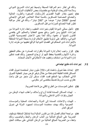 130
‫الديواني‬ ‫التسريح‬ ‫إجراءات‬ ‫وتبسيط‬ ‫المسبقة‬ ‫المراقبة‬ ‫دعم‬ ‫إطار‬ ‫في‬ ‫وذلك‬
‫اال‬ ‫بعض‬ ‫مقتضيات‬ ‫مع‬ ‫الوطنية‬ ‫التشريعات‬ ‫ومالءمة‬.‫الدولية‬ ‫تفاقيات‬
34)‫العائلية‬ ‫والطرود‬ ‫الصغيرة‬ ‫لإلرساليات‬ ‫القصوى‬ ‫القيمة‬ ‫مقدار‬ ‫تحيين‬
‫اإلجمالي‬ ‫الجزافي‬ ‫الخالص‬ ‫لحالة‬ ‫بالنسبة‬ ‫للمسافرين‬ ‫المصاحبة‬ ‫والبضائع‬
" ‫ليصبح‬1222" ‫عن‬ ‫عوضا‬ "‫دينار‬122‫مواكبة‬ ‫إطار‬ ‫في‬ ‫وذلك‬ ،"‫دينار‬
.‫المسافرين‬ ‫قبل‬ ‫من‬ ‫دة‬ّ‫المور‬ ‫البضائع‬ ‫قيمة‬ ‫تطور‬
35)‫تأهي‬‫الديوانة‬ ‫ممثلي‬ ‫ل‬‫باجراءات‬ ‫للقيام‬‫من‬ ‫الديوانة‬ ‫إدارة‬ ‫وإعفاء‬ ‫التعقيب‬
‫يقتضي‬ ‫التي‬ ‫والمعاليم‬ ‫الخطايا‬ ‫جميع‬ ‫ودفع‬ ‫تأمين‬ ‫ومن‬ ‫التبليغ‬ ‫إجراءات‬
‫القانون‬ ‫لخصوصية‬ ‫االعتبار‬ ‫بعين‬ ‫أخذا‬ ‫وذلك‬ ،‫دفعها‬ ‫أو‬ ‫تأمينها‬ ‫القانون‬
‫ا‬ ‫بمجلة‬ ‫الواردة‬ ‫األحكام‬ ‫تطبيق‬ ‫أولوية‬ ‫على‬ ‫والتأكيد‬ ،‫الديواني‬‫المتعلقة‬ ‫لديوانة‬
‫إدارة‬ ‫طرف‬ ‫من‬ ‫تعقيبها‬ ‫الواقع‬ ‫الديوانية‬ ‫القضايا‬ ‫في‬ ‫المحاكم‬ ‫لدى‬ ‫باإلجراءات‬
.‫الديوانة‬
36)‫التحقيق‬ ‫حكام‬ ‫عن‬ ‫الصادرة‬ ‫بالقرارات‬ ‫الديوانة‬ ‫إدارة‬ ‫إعالم‬ ‫واجب‬ ‫إقرار‬
‫تمكين‬ ‫قصد‬ ‫وذلك‬ ‫المحجوز‬ ‫إرجاع‬ ‫أو‬ ‫التهم‬ ‫بحفظ‬ ‫والقاضية‬ ‫االتهام‬ ‫ودائرة‬
‫استئن‬ ‫من‬ ‫الديوانة‬ ‫إدارة‬.‫ّدة‬‫د‬‫المح‬ ‫اآلجال‬ ‫في‬ ‫األحكام‬ ‫هذه‬ ‫وتعقيب‬ ‫اف‬
VI.‫اجتماعي‬ ‫طابع‬ ‫ذات‬ ‫إجراءات‬
32)‫قدره‬ ‫باعتماد‬ ‫تمويل‬ ‫خط‬ ‫إحداث‬152‫اقتناء‬ ‫تمويل‬ ‫لمعاضدة‬ ‫دينار‬ ‫مليون‬
‫خالل‬ ‫من‬ ‫طة‬ّ‫س‬‫المتو‬ ‫الطبقة‬ ‫لفائدة‬ ‫المساكن‬‫توفير‬‫قرض‬‫ر‬ّ‫س‬‫مي‬‫لتغطية‬‫التمويل‬
‫الذاتي‬‫المطالب‬‫بها‬‫المنتفع‬‫قصد‬‫اقتناء‬‫مسكن‬‫ل‬ ّ‫أو‬‫منج‬‫ز‬‫من‬‫قبل‬‫باعث‬
‫عقاري‬‫حسب‬‫حكومي‬ ‫أمر‬ ‫بمقتضى‬ ‫تضبط‬ ‫شروط‬.
38):‫الضريبة‬ ‫قاعدة‬ ‫من‬ ‫الكلي‬ ‫الطرح‬ ‫من‬ ‫المؤسسات‬ ‫تمكين‬
-‫من‬ ‫الوطن‬ ‫شهداء‬ ‫وأعقاب‬ ‫وأسالف‬ ‫أزواج‬ ‫لفائدة‬ ‫المسندة‬ ‫المساكن‬ ‫لهبات‬
،‫والديوانة‬ ‫الداخلي‬ ‫األمن‬ ‫وقوات‬ ‫الجيش‬
-‫المحل‬ ‫والجماعات‬ ‫الدولة‬ ‫إلى‬ ‫المسندة‬ ‫واإلعانات‬ ‫للهبات‬‫والمؤسسات‬ ‫ية‬
‫تمويل‬ ‫في‬ ‫الدولة‬ ‫لمجهود‬ ‫المؤسسات‬ ‫معاضدة‬ ‫بهدف‬ ‫وذلك‬ ‫العمومية‬
.‫العام‬ ‫المرفق‬
39)‫الفصل‬ ‫أحكام‬ ‫مراجعة‬19‫لسنة‬ ‫المالية‬ ‫قانون‬ ‫من‬1216‫بتوظيف‬ ‫المتعلقة‬
‫وذلك‬ ‫واليانصيب‬ ‫والحظ‬ ‫الرهان‬ ‫ألعاب‬ ‫من‬ ‫المتأتية‬ ‫المبالغ‬ ‫على‬ ‫الضريبة‬
‫ا‬ ‫من‬ ‫المتأتية‬ ‫المبالغ‬ ‫الضريبة‬ ‫من‬ ‫بإعفاء‬‫الخيل‬ ‫سباقات‬ ‫على‬ ‫التبادلي‬ ‫لرهان‬
 